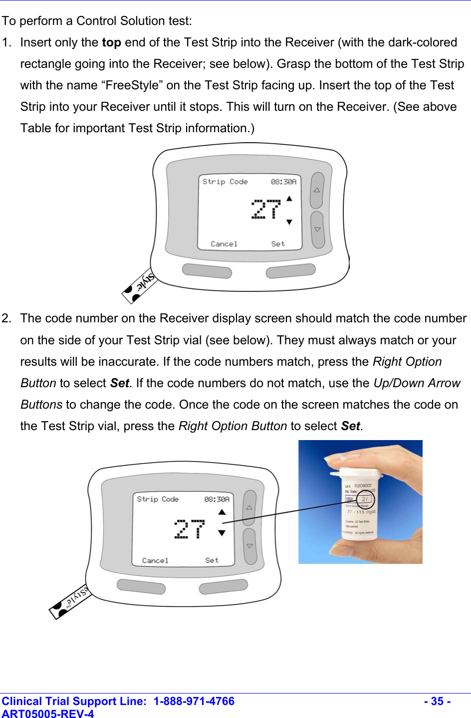    Clinical Trial Support Line:  1-888-971-4766   - 35 - ART05005-REV-4   To perform a Control Solution test: 1. Insert only the top end of the Test Strip into the Receiver (with the dark-colored rectangle going into the Receiver; see below). Grasp the bottom of the Test Strip with the name “FreeStyle” on the Test Strip facing up. Insert the top of the Test Strip into your Receiver until it stops. This will turn on the Receiver. (See above Table for important Test Strip information.)  2.  The code number on the Receiver display screen should match the code number on the side of your Test Strip vial (see below). They must always match or your results will be inaccurate. If the code numbers match, press the Right Option Button to select Set. If the code numbers do not match, use the Up/Down Arrow Buttons to change the code. Once the code on the screen matches the code on the Test Strip vial, press the Right Option Button to select Set.    