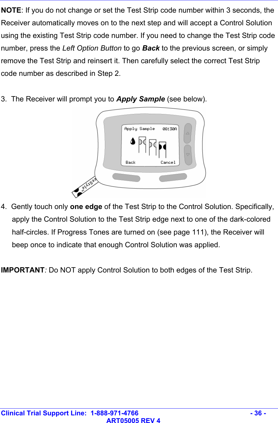   Clinical Trial Support Line:  1-888-971-4766   - 36 -   ART05005 REV 4 NOTE: If you do not change or set the Test Strip code number within 3 seconds, the Receiver automatically moves on to the next step and will accept a Control Solution using the existing Test Strip code number. If you need to change the Test Strip code number, press the Left Option Button to go Back to the previous screen, or simply remove the Test Strip and reinsert it. Then carefully select the correct Test Strip code number as described in Step 2.  3.  The Receiver will prompt you to Apply Sample (see below).  4.  Gently touch only one edge of the Test Strip to the Control Solution. Specifically, apply the Control Solution to the Test Strip edge next to one of the dark-colored half-circles. If Progress Tones are turned on (see page 111), the Receiver will beep once to indicate that enough Control Solution was applied.   IMPORTANT: Do NOT apply Control Solution to both edges of the Test Strip.  