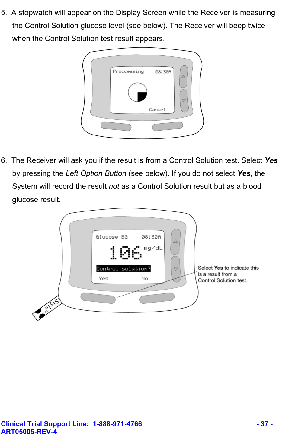    Clinical Trial Support Line:  1-888-971-4766   - 37 - ART05005-REV-4   5.  A stopwatch will appear on the Display Screen while the Receiver is measuring the Control Solution glucose level (see below). The Receiver will beep twice when the Control Solution test result appears.   6.  The Receiver will ask you if the result is from a Control Solution test. Select Yes by pressing the Left Option Button (see below). If you do not select Yes, the System will record the result not as a Control Solution result but as a blood glucose result.    