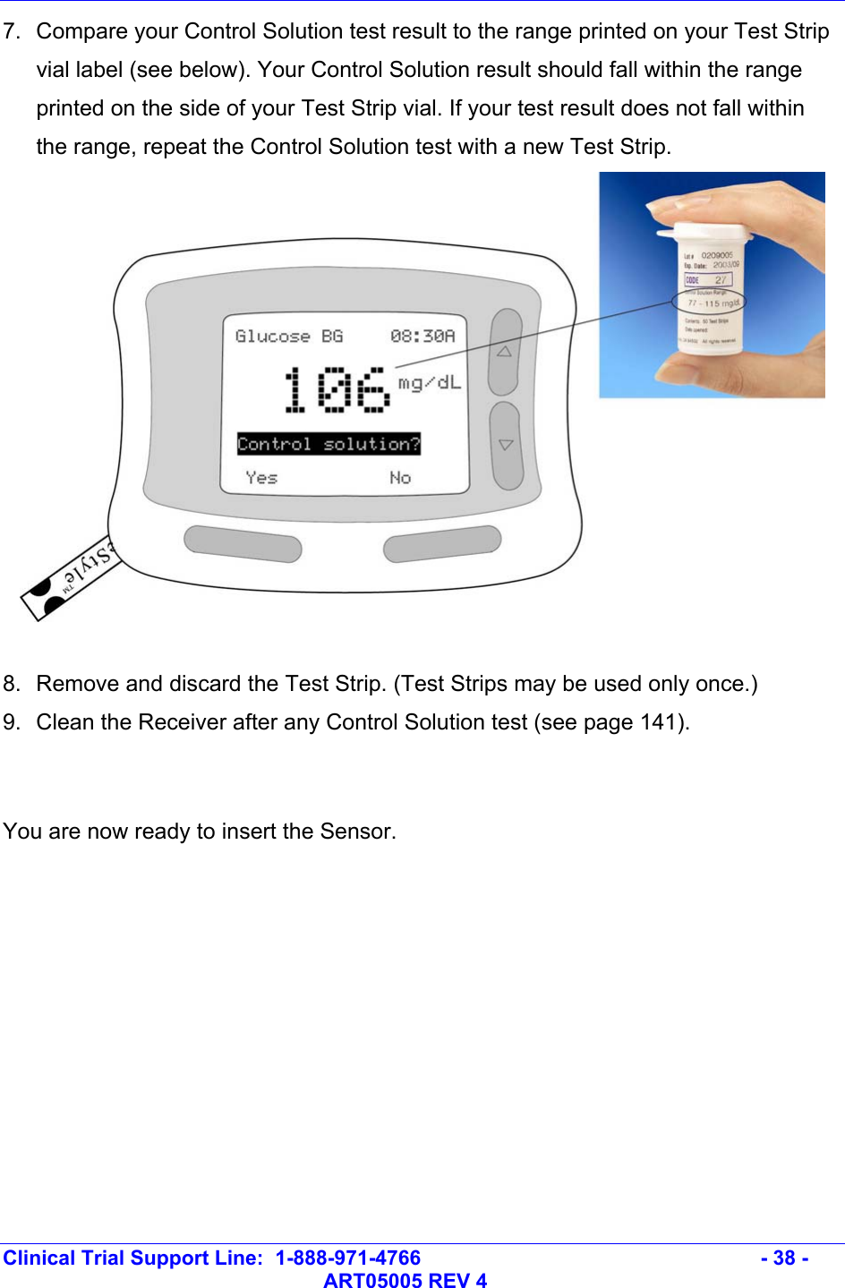   Clinical Trial Support Line:  1-888-971-4766   - 38 -   ART05005 REV 4 7.  Compare your Control Solution test result to the range printed on your Test Strip vial label (see below). Your Control Solution result should fall within the range printed on the side of your Test Strip vial. If your test result does not fall within the range, repeat the Control Solution test with a new Test Strip.    8.  Remove and discard the Test Strip. (Test Strips may be used only once.) 9.  Clean the Receiver after any Control Solution test (see page 141).   You are now ready to insert the Sensor.  