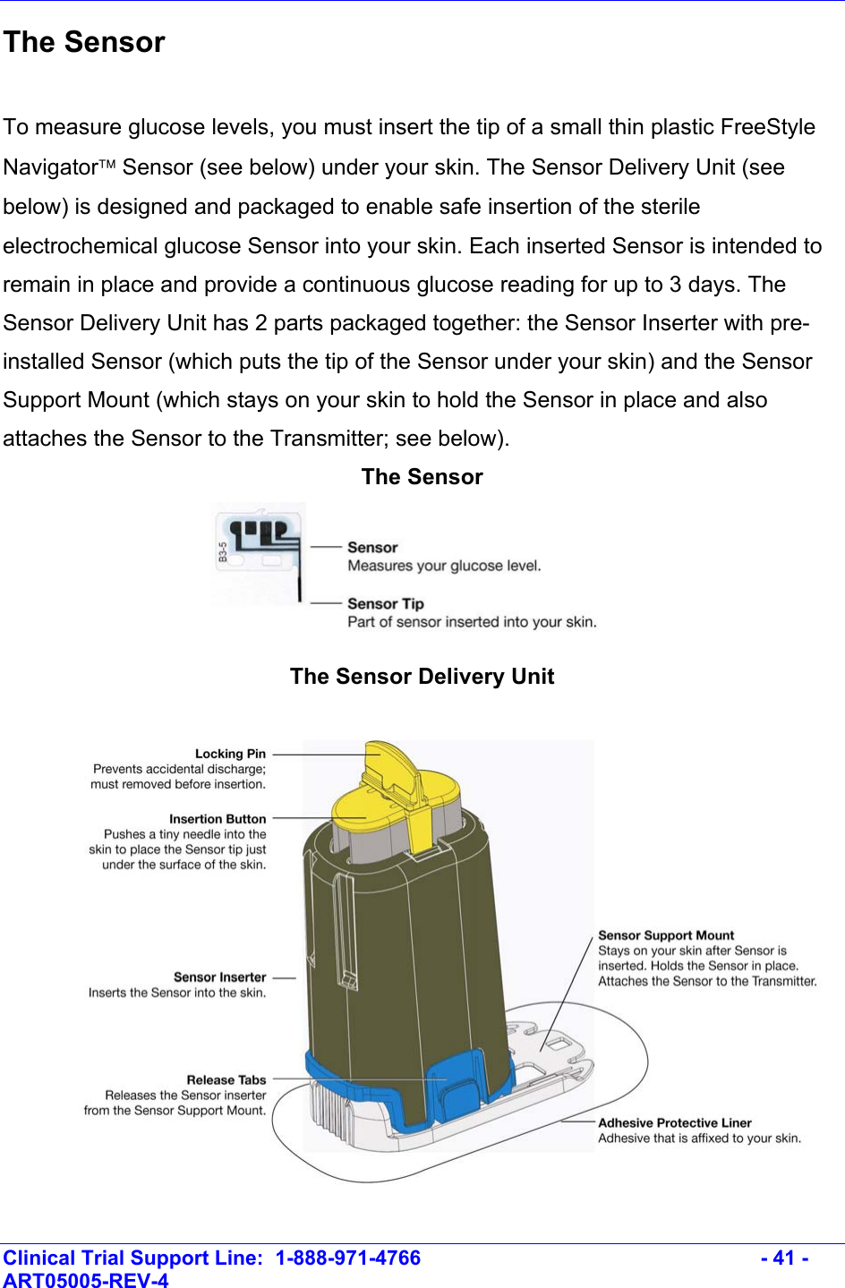    Clinical Trial Support Line:  1-888-971-4766   - 41 - ART05005-REV-4   The Sensor  To measure glucose levels, you must insert the tip of a small thin plastic FreeStyle Navigator Sensor (see below) under your skin. The Sensor Delivery Unit (see below) is designed and packaged to enable safe insertion of the sterile electrochemical glucose Sensor into your skin. Each inserted Sensor is intended to remain in place and provide a continuous glucose reading for up to 3 days. The Sensor Delivery Unit has 2 parts packaged together: the Sensor Inserter with pre-installed Sensor (which puts the tip of the Sensor under your skin) and the Sensor Support Mount (which stays on your skin to hold the Sensor in place and also attaches the Sensor to the Transmitter; see below).  The Sensor   The Sensor Delivery Unit  