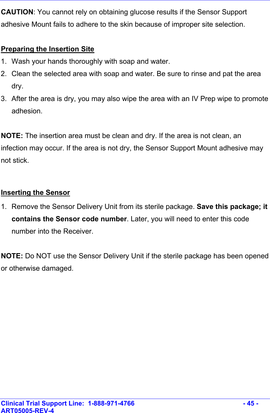    Clinical Trial Support Line:  1-888-971-4766   - 45 - ART05005-REV-4   CAUTION: You cannot rely on obtaining glucose results if the Sensor Support adhesive Mount fails to adhere to the skin because of improper site selection.  Preparing the Insertion Site 1.  Wash your hands thoroughly with soap and water. 2.  Clean the selected area with soap and water. Be sure to rinse and pat the area dry.  3.  After the area is dry, you may also wipe the area with an IV Prep wipe to promote adhesion.  NOTE: The insertion area must be clean and dry. If the area is not clean, an infection may occur. If the area is not dry, the Sensor Support Mount adhesive may not stick.  Inserting the Sensor 1.  Remove the Sensor Delivery Unit from its sterile package. Save this package; it contains the Sensor code number. Later, you will need to enter this code number into the Receiver.  NOTE: Do NOT use the Sensor Delivery Unit if the sterile package has been opened or otherwise damaged. 