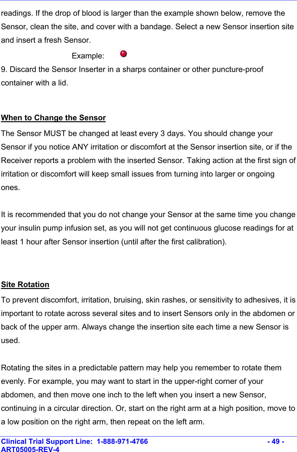    Clinical Trial Support Line:  1-888-971-4766   - 49 - ART05005-REV-4   readings. If the drop of blood is larger than the example shown below, remove the Sensor, clean the site, and cover with a bandage. Select a new Sensor insertion site and insert a fresh Sensor.   Example:  9. Discard the Sensor Inserter in a sharps container or other puncture-proof container with a lid.  When to Change the Sensor The Sensor MUST be changed at least every 3 days. You should change your Sensor if you notice ANY irritation or discomfort at the Sensor insertion site, or if the Receiver reports a problem with the inserted Sensor. Taking action at the first sign of irritation or discomfort will keep small issues from turning into larger or ongoing ones.  It is recommended that you do not change your Sensor at the same time you change your insulin pump infusion set, as you will not get continuous glucose readings for at least 1 hour after Sensor insertion (until after the first calibration).  Site Rotation To prevent discomfort, irritation, bruising, skin rashes, or sensitivity to adhesives, it is important to rotate across several sites and to insert Sensors only in the abdomen or back of the upper arm. Always change the insertion site each time a new Sensor is used.   Rotating the sites in a predictable pattern may help you remember to rotate them evenly. For example, you may want to start in the upper-right corner of your abdomen, and then move one inch to the left when you insert a new Sensor, continuing in a circular direction. Or, start on the right arm at a high position, move to a low position on the right arm, then repeat on the left arm. 