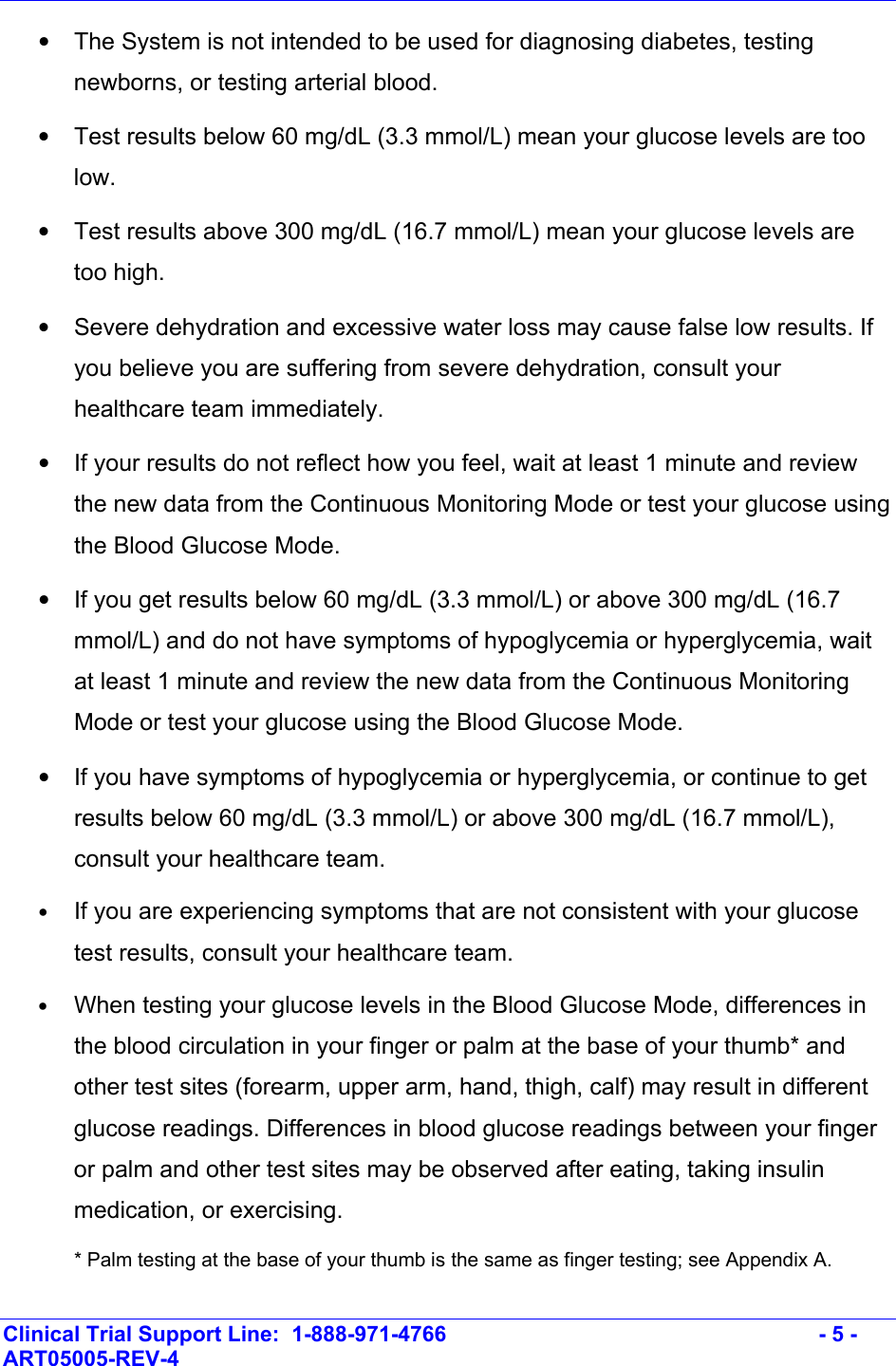    Clinical Trial Support Line:  1-888-971-4766   - 5 - ART05005-REV-4   •  The System is not intended to be used for diagnosing diabetes, testing newborns, or testing arterial blood. •  Test results below 60 mg/dL (3.3 mmol/L) mean your glucose levels are too low.  •  Test results above 300 mg/dL (16.7 mmol/L) mean your glucose levels are too high. •  Severe dehydration and excessive water loss may cause false low results. If you believe you are suffering from severe dehydration, consult your healthcare team immediately. •  If your results do not reflect how you feel, wait at least 1 minute and review the new data from the Continuous Monitoring Mode or test your glucose using the Blood Glucose Mode.   •  If you get results below 60 mg/dL (3.3 mmol/L) or above 300 mg/dL (16.7 mmol/L) and do not have symptoms of hypoglycemia or hyperglycemia, wait at least 1 minute and review the new data from the Continuous Monitoring Mode or test your glucose using the Blood Glucose Mode. •  If you have symptoms of hypoglycemia or hyperglycemia, or continue to get results below 60 mg/dL (3.3 mmol/L) or above 300 mg/dL (16.7 mmol/L), consult your healthcare team. • If you are experiencing symptoms that are not consistent with your glucose test results, consult your healthcare team. • When testing your glucose levels in the Blood Glucose Mode, differences in the blood circulation in your finger or palm at the base of your thumb* and other test sites (forearm, upper arm, hand, thigh, calf) may result in different glucose readings. Differences in blood glucose readings between your finger or palm and other test sites may be observed after eating, taking insulin medication, or exercising.  * Palm testing at the base of your thumb is the same as finger testing; see Appendix A. 