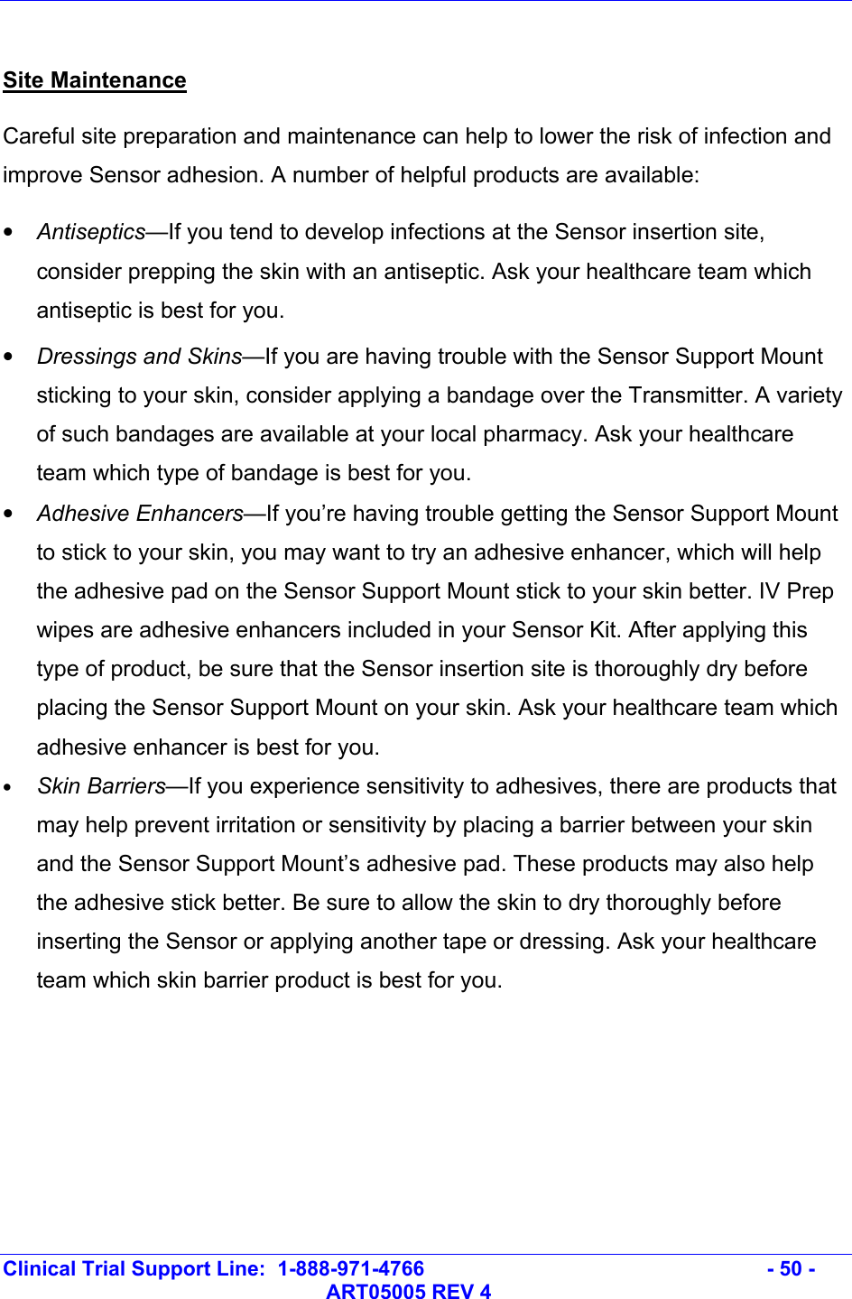   Clinical Trial Support Line:  1-888-971-4766   - 50 -   ART05005 REV 4  Site Maintenance Careful site preparation and maintenance can help to lower the risk of infection and improve Sensor adhesion. A number of helpful products are available: • Antiseptics—If you tend to develop infections at the Sensor insertion site, consider prepping the skin with an antiseptic. Ask your healthcare team which antiseptic is best for you. • Dressings and Skins—If you are having trouble with the Sensor Support Mount sticking to your skin, consider applying a bandage over the Transmitter. A variety of such bandages are available at your local pharmacy. Ask your healthcare team which type of bandage is best for you. • Adhesive Enhancers—If you’re having trouble getting the Sensor Support Mount to stick to your skin, you may want to try an adhesive enhancer, which will help the adhesive pad on the Sensor Support Mount stick to your skin better. IV Prep wipes are adhesive enhancers included in your Sensor Kit. After applying this type of product, be sure that the Sensor insertion site is thoroughly dry before placing the Sensor Support Mount on your skin. Ask your healthcare team which adhesive enhancer is best for you.  • Skin Barriers—If you experience sensitivity to adhesives, there are products that may help prevent irritation or sensitivity by placing a barrier between your skin and the Sensor Support Mount’s adhesive pad. These products may also help the adhesive stick better. Be sure to allow the skin to dry thoroughly before inserting the Sensor or applying another tape or dressing. Ask your healthcare team which skin barrier product is best for you.  