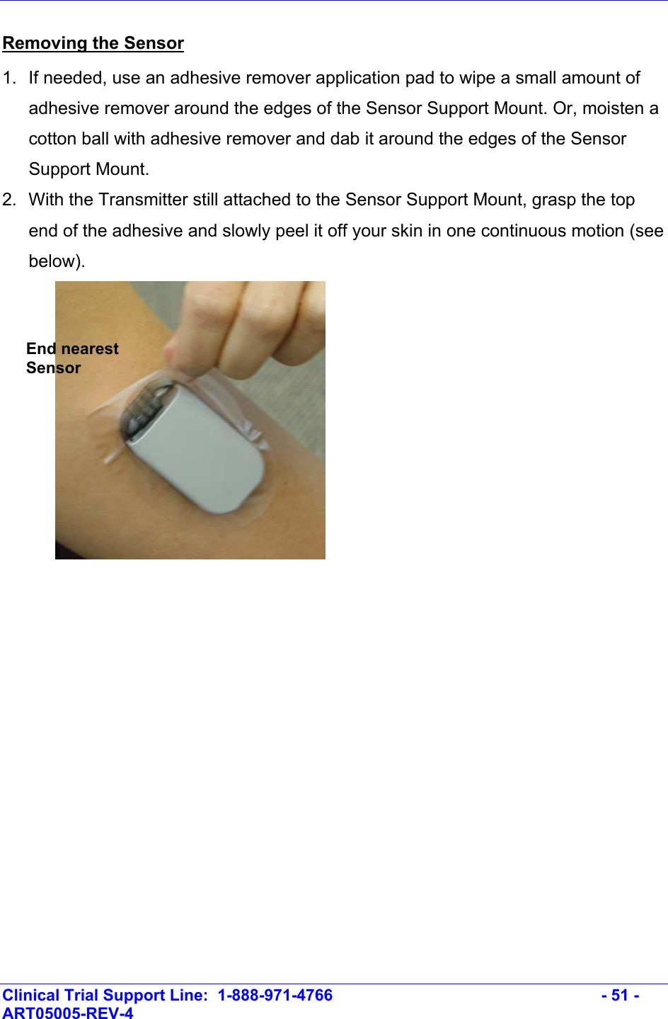   Clinical Trial Support Line:  1-888-971-4766   - 51 - ART05005-REV-4   Removing the Sensor 1.  If needed, use an adhesive remover application pad to wipe a small amount of adhesive remover around the edges of the Sensor Support Mount. Or, moisten a cotton ball with adhesive remover and dab it around the edges of the Sensor Support Mount. 2.  With the Transmitter still attached to the Sensor Support Mount, grasp the top end of the adhesive and slowly peel it off your skin in one continuous motion (see below).   End nearest Sensor 