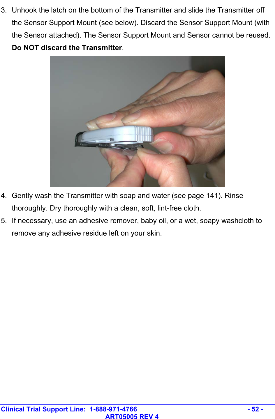   Clinical Trial Support Line:  1-888-971-4766   - 52 -   ART05005 REV 4 3.  Unhook the latch on the bottom of the Transmitter and slide the Transmitter off the Sensor Support Mount (see below). Discard the Sensor Support Mount (with the Sensor attached). The Sensor Support Mount and Sensor cannot be reused. Do NOT discard the Transmitter.  4.  Gently wash the Transmitter with soap and water (see page 141). Rinse thoroughly. Dry thoroughly with a clean, soft, lint-free cloth.   5.  If necessary, use an adhesive remover, baby oil, or a wet, soapy washcloth to remove any adhesive residue left on your skin.         