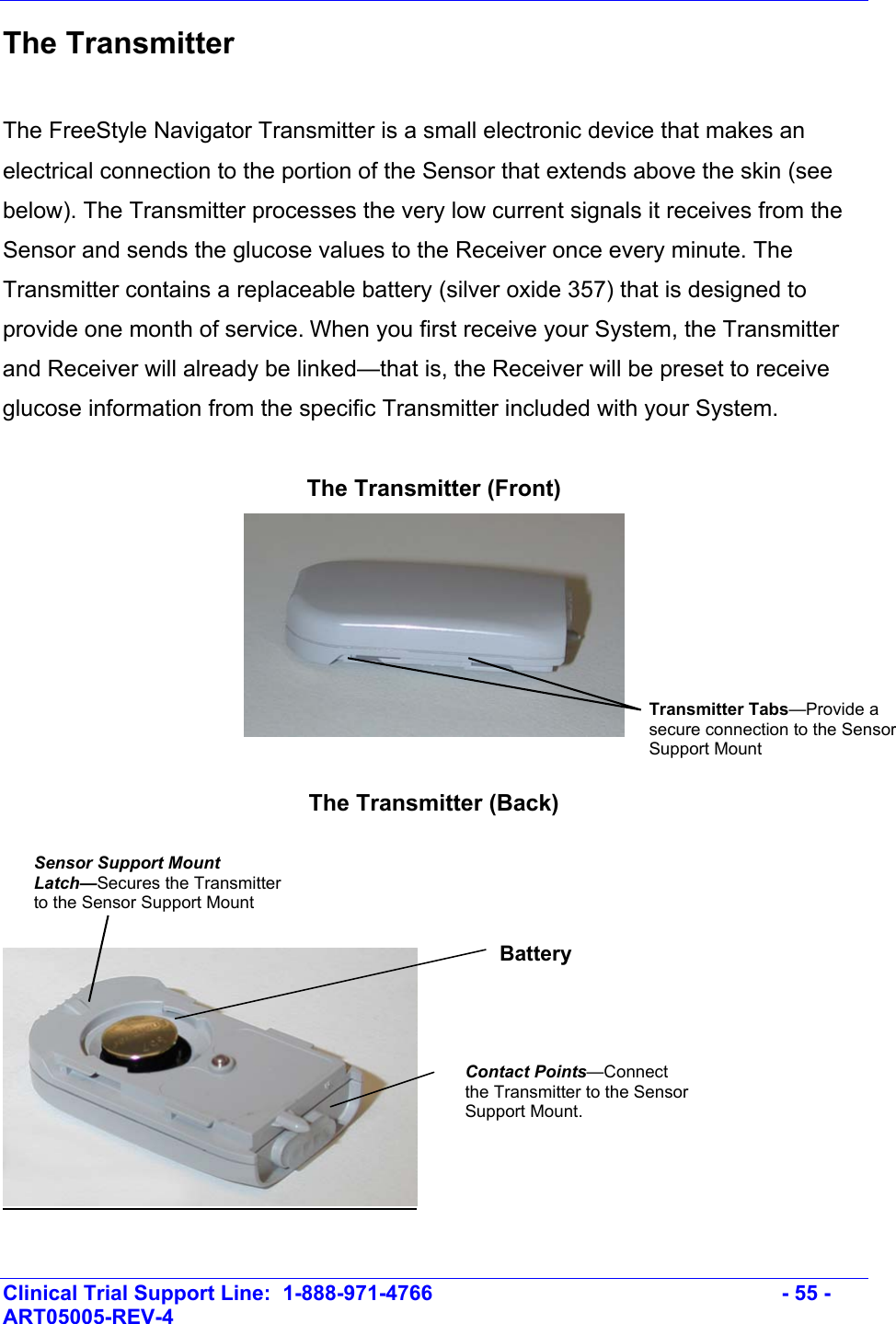    Clinical Trial Support Line:  1-888-971-4766   - 55 - ART05005-REV-4   The Transmitter  The FreeStyle Navigator Transmitter is a small electronic device that makes an electrical connection to the portion of the Sensor that extends above the skin (see below). The Transmitter processes the very low current signals it receives from the Sensor and sends the glucose values to the Receiver once every minute. The Transmitter contains a replaceable battery (silver oxide 357) that is designed to provide one month of service. When you first receive your System, the Transmitter and Receiver will already be linked—that is, the Receiver will be preset to receive glucose information from the specific Transmitter included with your System.  The Transmitter (Front)   The Transmitter (Back)     Transmitter Tabs—Provide a secure connection to the Sensor Support Mount  Contact Points—Connect the Transmitter to the Sensor Support Mount. Sensor Support Mount Latch—Secures the Transmitter to the Sensor Support Mount Battery 