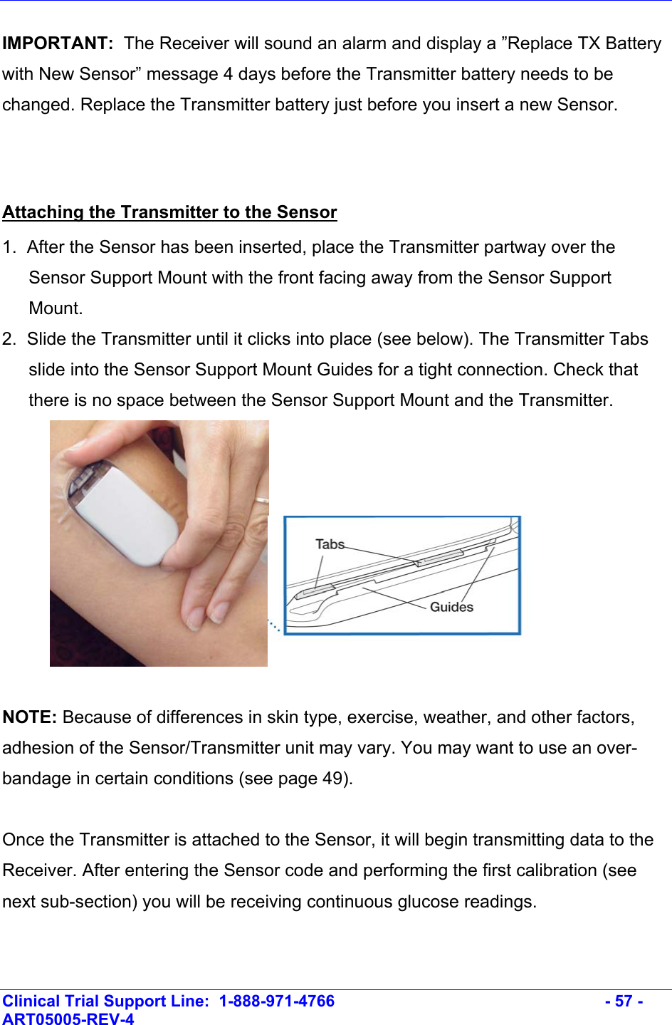    Clinical Trial Support Line:  1-888-971-4766   - 57 - ART05005-REV-4   IMPORTANT:  The Receiver will sound an alarm and display a ”Replace TX Battery with New Sensor” message 4 days before the Transmitter battery needs to be changed. Replace the Transmitter battery just before you insert a new Sensor.  Attaching the Transmitter to the Sensor 1.  After the Sensor has been inserted, place the Transmitter partway over the Sensor Support Mount with the front facing away from the Sensor Support Mount. 2.  Slide the Transmitter until it clicks into place (see below). The Transmitter Tabs slide into the Sensor Support Mount Guides for a tight connection. Check that there is no space between the Sensor Support Mount and the Transmitter.    NOTE: Because of differences in skin type, exercise, weather, and other factors, adhesion of the Sensor/Transmitter unit may vary. You may want to use an over-bandage in certain conditions (see page 49).  Once the Transmitter is attached to the Sensor, it will begin transmitting data to the Receiver. After entering the Sensor code and performing the first calibration (see next sub-section) you will be receiving continuous glucose readings.  