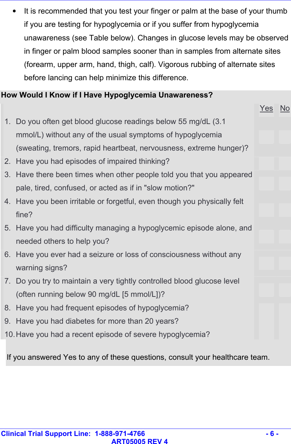   Clinical Trial Support Line:  1-888-971-4766   - 6 -   ART05005 REV 4 •  It is recommended that you test your finger or palm at the base of your thumb if you are testing for hypoglycemia or if you suffer from hypoglycemia unawareness (see Table below). Changes in glucose levels may be observed in finger or palm blood samples sooner than in samples from alternate sites (forearm, upper arm, hand, thigh, calf). Vigorous rubbing of alternate sites before lancing can help minimize this difference. How Would I Know if I Have Hypoglycemia Unawareness?  Yes No1.  Do you often get blood glucose readings below 55 mg/dL (3.1 mmol/L) without any of the usual symptoms of hypoglycemia (sweating, tremors, rapid heartbeat, nervousness, extreme hunger)?     2.  Have you had episodes of impaired thinking?      3.  Have there been times when other people told you that you appeared pale, tired, confused, or acted as if in &quot;slow motion?&quot;      4.  Have you been irritable or forgetful, even though you physically felt fine?      5.  Have you had difficulty managing a hypoglycemic episode alone, and needed others to help you?      6.  Have you ever had a seizure or loss of consciousness without any warning signs?      7.  Do you try to maintain a very tightly controlled blood glucose level (often running below 90 mg/dL [5 mmol/L])?      8.  Have you had frequent episodes of hypoglycemia?      9.  Have you had diabetes for more than 20 years?      10. Have you had a recent episode of severe hypoglycemia?       If you answered Yes to any of these questions, consult your healthcare team.  