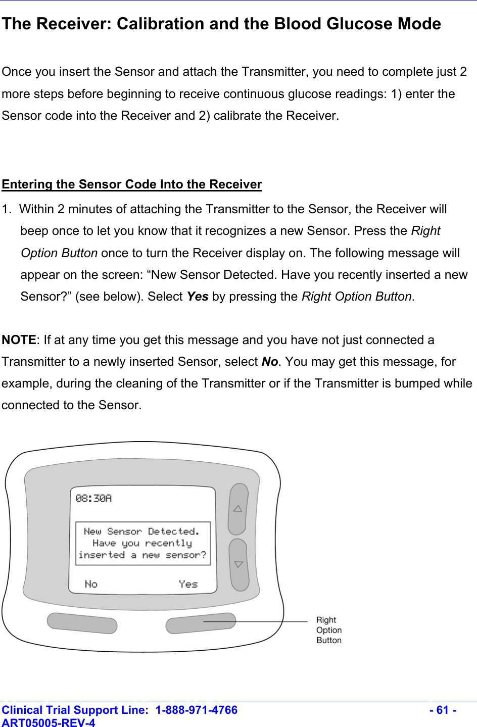    Clinical Trial Support Line:  1-888-971-4766   - 61 - ART05005-REV-4   The Receiver: Calibration and the Blood Glucose Mode  Once you insert the Sensor and attach the Transmitter, you need to complete just 2 more steps before beginning to receive continuous glucose readings: 1) enter the Sensor code into the Receiver and 2) calibrate the Receiver.   Entering the Sensor Code Into the Receiver 1.  Within 2 minutes of attaching the Transmitter to the Sensor, the Receiver will beep once to let you know that it recognizes a new Sensor. Press the Right Option Button once to turn the Receiver display on. The following message will appear on the screen: “New Sensor Detected. Have you recently inserted a new Sensor?” (see below). Select Yes by pressing the Right Option Button.  NOTE: If at any time you get this message and you have not just connected a Transmitter to a newly inserted Sensor, select No. You may get this message, for example, during the cleaning of the Transmitter or if the Transmitter is bumped while connected to the Sensor.    