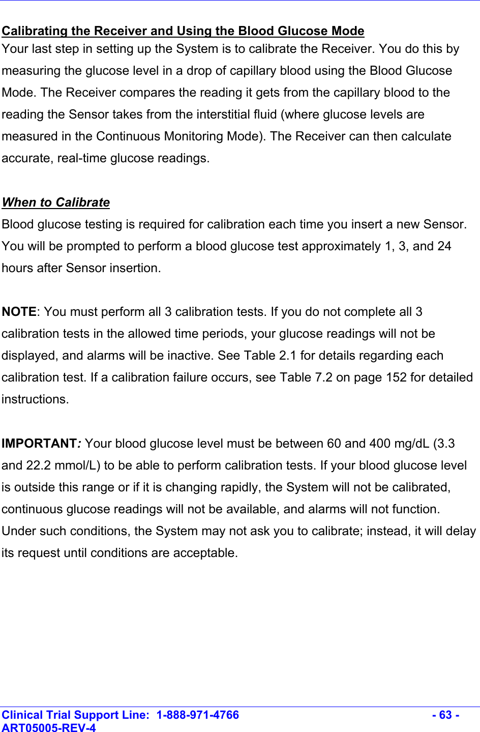    Clinical Trial Support Line:  1-888-971-4766   - 63 - ART05005-REV-4   Calibrating the Receiver and Using the Blood Glucose Mode Your last step in setting up the System is to calibrate the Receiver. You do this by measuring the glucose level in a drop of capillary blood using the Blood Glucose Mode. The Receiver compares the reading it gets from the capillary blood to the reading the Sensor takes from the interstitial fluid (where glucose levels are measured in the Continuous Monitoring Mode). The Receiver can then calculate accurate, real-time glucose readings.   When to Calibrate Blood glucose testing is required for calibration each time you insert a new Sensor. You will be prompted to perform a blood glucose test approximately 1, 3, and 24 hours after Sensor insertion.   NOTE: You must perform all 3 calibration tests. If you do not complete all 3 calibration tests in the allowed time periods, your glucose readings will not be displayed, and alarms will be inactive. See Table 2.1 for details regarding each calibration test. If a calibration failure occurs, see Table 7.2 on page 152 for detailed instructions.  IMPORTANT: Your blood glucose level must be between 60 and 400 mg/dL (3.3 and 22.2 mmol/L) to be able to perform calibration tests. If your blood glucose level is outside this range or if it is changing rapidly, the System will not be calibrated, continuous glucose readings will not be available, and alarms will not function. Under such conditions, the System may not ask you to calibrate; instead, it will delay its request until conditions are acceptable.   