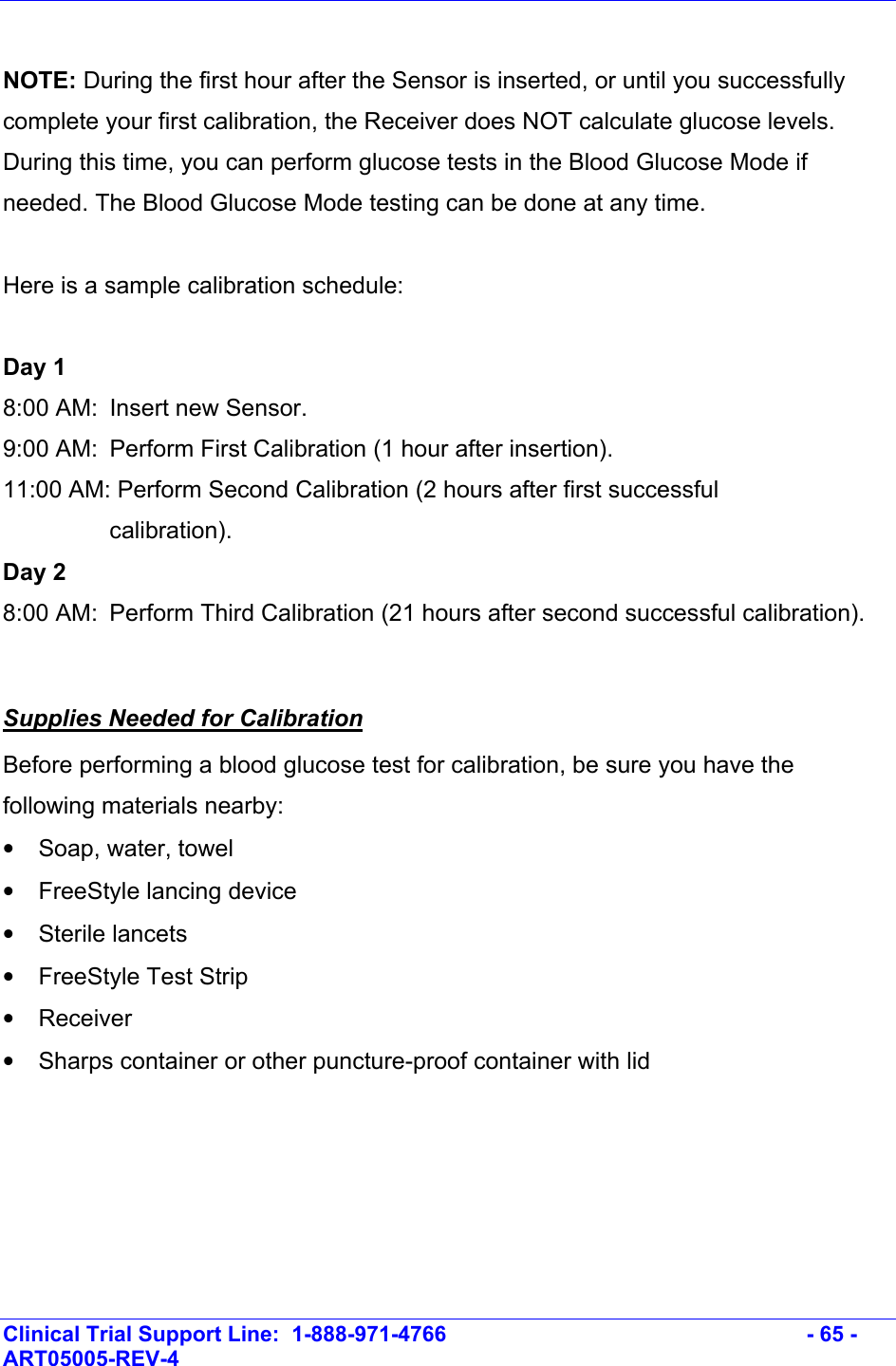    Clinical Trial Support Line:  1-888-971-4766   - 65 - ART05005-REV-4    NOTE: During the first hour after the Sensor is inserted, or until you successfully complete your first calibration, the Receiver does NOT calculate glucose levels.  During this time, you can perform glucose tests in the Blood Glucose Mode if needed. The Blood Glucose Mode testing can be done at any time.  Here is a sample calibration schedule:  Day 1 8:00 AM:  Insert new Sensor. 9:00 AM:  Perform First Calibration (1 hour after insertion). 11:00 AM: Perform Second Calibration (2 hours after first successful calibration). Day 2 8:00 AM:  Perform Third Calibration (21 hours after second successful calibration).  Supplies Needed for Calibration Before performing a blood glucose test for calibration, be sure you have the following materials nearby:  • Soap, water, towel •  FreeStyle lancing device • Sterile lancets •  FreeStyle Test Strip • Receiver •  Sharps container or other puncture-proof container with lid  