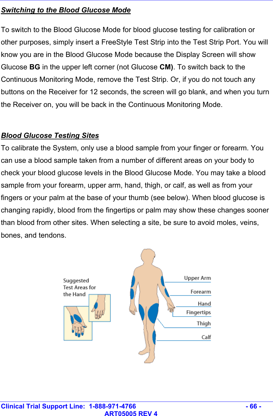   Clinical Trial Support Line:  1-888-971-4766   - 66 -   ART05005 REV 4 Switching to the Blood Glucose Mode To switch to the Blood Glucose Mode for blood glucose testing for calibration or other purposes, simply insert a FreeStyle Test Strip into the Test Strip Port. You will know you are in the Blood Glucose Mode because the Display Screen will show Glucose BG in the upper left corner (not Glucose CM). To switch back to the Continuous Monitoring Mode, remove the Test Strip. Or, if you do not touch any buttons on the Receiver for 12 seconds, the screen will go blank, and when you turn the Receiver on, you will be back in the Continuous Monitoring Mode.  Blood Glucose Testing Sites To calibrate the System, only use a blood sample from your finger or forearm. You can use a blood sample taken from a number of different areas on your body to  check your blood glucose levels in the Blood Glucose Mode. You may take a blood sample from your forearm, upper arm, hand, thigh, or calf, as well as from your fingers or your palm at the base of your thumb (see below). When blood glucose is changing rapidly, blood from the fingertips or palm may show these changes sooner than blood from other sites. When selecting a site, be sure to avoid moles, veins, bones, and tendons.   