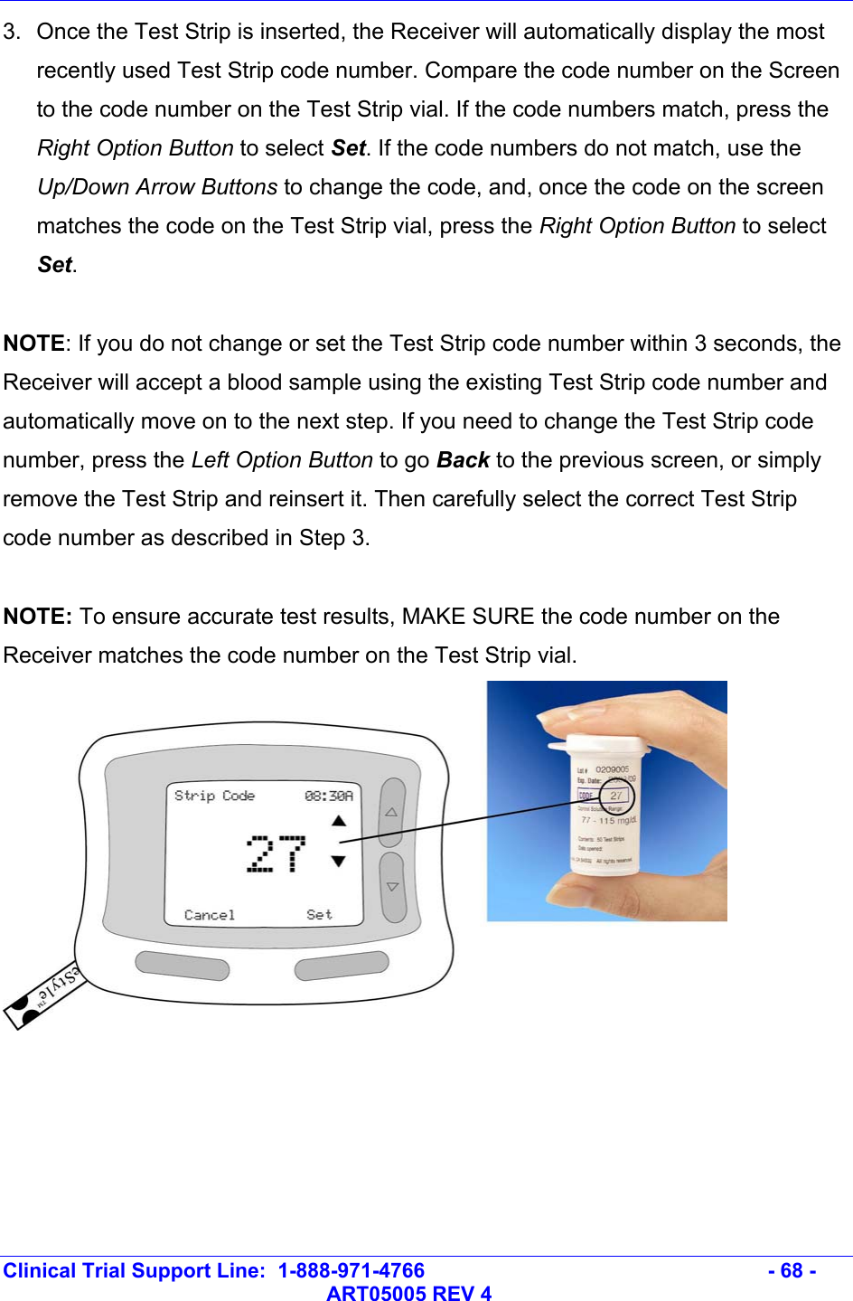   Clinical Trial Support Line:  1-888-971-4766   - 68 -   ART05005 REV 4 3.  Once the Test Strip is inserted, the Receiver will automatically display the most recently used Test Strip code number. Compare the code number on the Screen to the code number on the Test Strip vial. If the code numbers match, press the Right Option Button to select Set. If the code numbers do not match, use the Up/Down Arrow Buttons to change the code, and, once the code on the screen matches the code on the Test Strip vial, press the Right Option Button to select Set.   NOTE: If you do not change or set the Test Strip code number within 3 seconds, the Receiver will accept a blood sample using the existing Test Strip code number and automatically move on to the next step. If you need to change the Test Strip code number, press the Left Option Button to go Back to the previous screen, or simply remove the Test Strip and reinsert it. Then carefully select the correct Test Strip code number as described in Step 3.   NOTE: To ensure accurate test results, MAKE SURE the code number on the Receiver matches the code number on the Test Strip vial.  