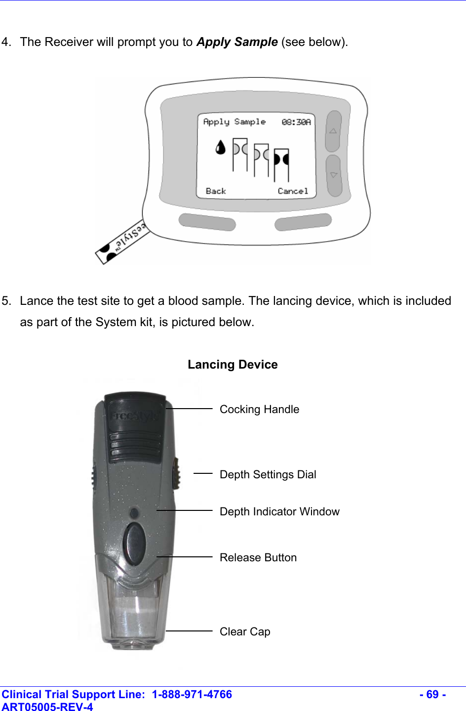    Clinical Trial Support Line:  1-888-971-4766   - 69 - ART05005-REV-4    4.  The Receiver will prompt you to Apply Sample (see below).     5.  Lance the test site to get a blood sample. The lancing device, which is included as part of the System kit, is pictured below.  Lancing Device  Cocking Handle Depth Settings Dial Depth Indicator Window Release Button Clear Cap 