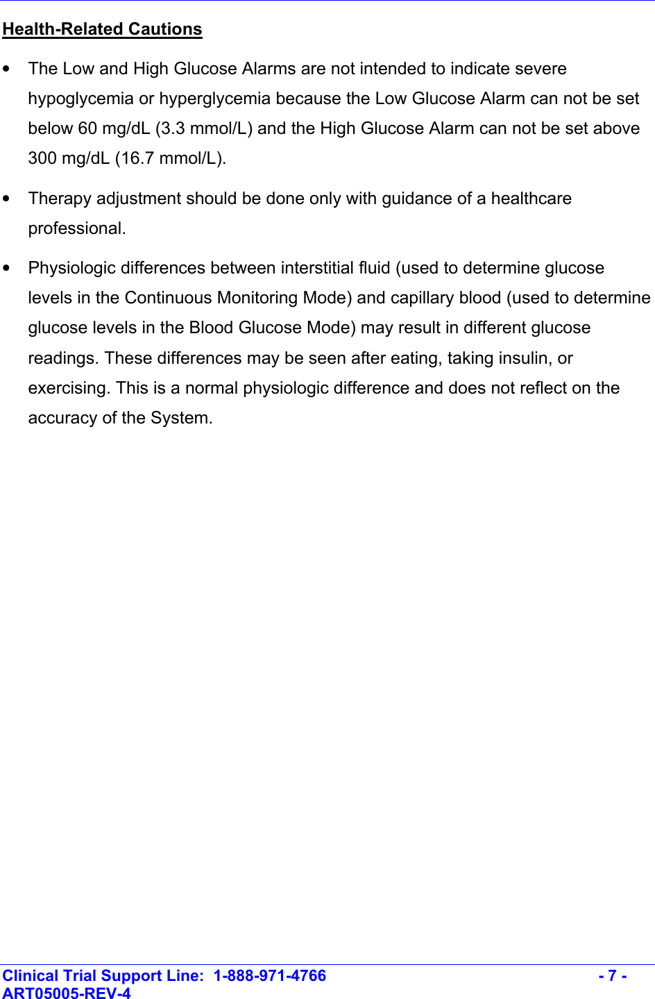    Clinical Trial Support Line:  1-888-971-4766   - 7 - ART05005-REV-4   Health-Related Cautions  •  The Low and High Glucose Alarms are not intended to indicate severe hypoglycemia or hyperglycemia because the Low Glucose Alarm can not be set below 60 mg/dL (3.3 mmol/L) and the High Glucose Alarm can not be set above 300 mg/dL (16.7 mmol/L).  •  Therapy adjustment should be done only with guidance of a healthcare professional.  •  Physiologic differences between interstitial fluid (used to determine glucose levels in the Continuous Monitoring Mode) and capillary blood (used to determine glucose levels in the Blood Glucose Mode) may result in different glucose readings. These differences may be seen after eating, taking insulin, or exercising. This is a normal physiologic difference and does not reflect on the accuracy of the System. 