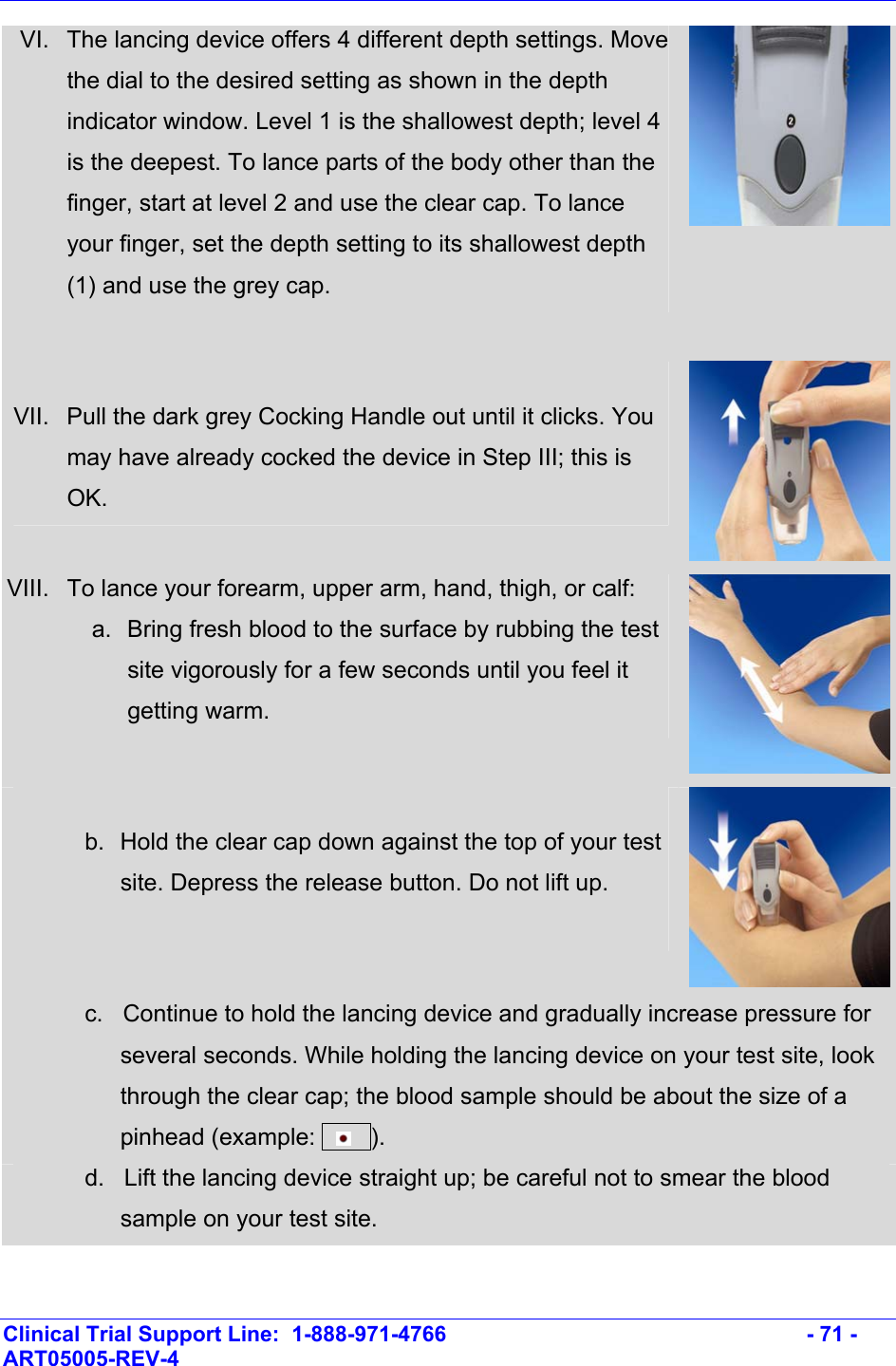    Clinical Trial Support Line:  1-888-971-4766   - 71 - ART05005-REV-4   VI.  The lancing device offers 4 different depth settings. Move the dial to the desired setting as shown in the depth indicator window. Level 1 is the shallowest depth; level 4 is the deepest. To lance parts of the body other than the finger, start at level 2 and use the clear cap. To lance your finger, set the depth setting to its shallowest depth (1) and use the grey cap.     VII.  Pull the dark grey Cocking Handle out until it clicks. You may have already cocked the device in Step III; this is OK. VIII.  To lance your forearm, upper arm, hand, thigh, or calf: a.  Bring fresh blood to the surface by rubbing the test site vigorously for a few seconds until you feel it getting warm.  b.  Hold the clear cap down against the top of your test site. Depress the release button. Do not lift up.   c.   Continue to hold the lancing device and gradually increase pressure for several seconds. While holding the lancing device on your test site, look through the clear cap; the blood sample should be about the size of a pinhead (example:       ).  d.   Lift the lancing device straight up; be careful not to smear the blood sample on your test site. 