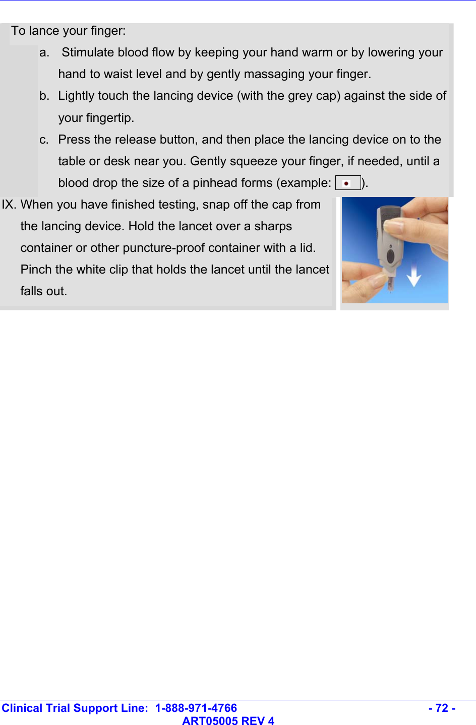   Clinical Trial Support Line:  1-888-971-4766   - 72 -   ART05005 REV 4  To lance your finger: a.   Stimulate blood flow by keeping your hand warm or by lowering your hand to waist level and by gently massaging your finger.  b.  Lightly touch the lancing device (with the grey cap) against the side of your fingertip. c.  Press the release button, and then place the lancing device on to the table or desk near you. Gently squeeze your finger, if needed, until a blood drop the size of a pinhead forms (example:       ).  IX. When you have finished testing, snap off the cap from the lancing device. Hold the lancet over a sharps container or other puncture-proof container with a lid. Pinch the white clip that holds the lancet until the lancet falls out.  