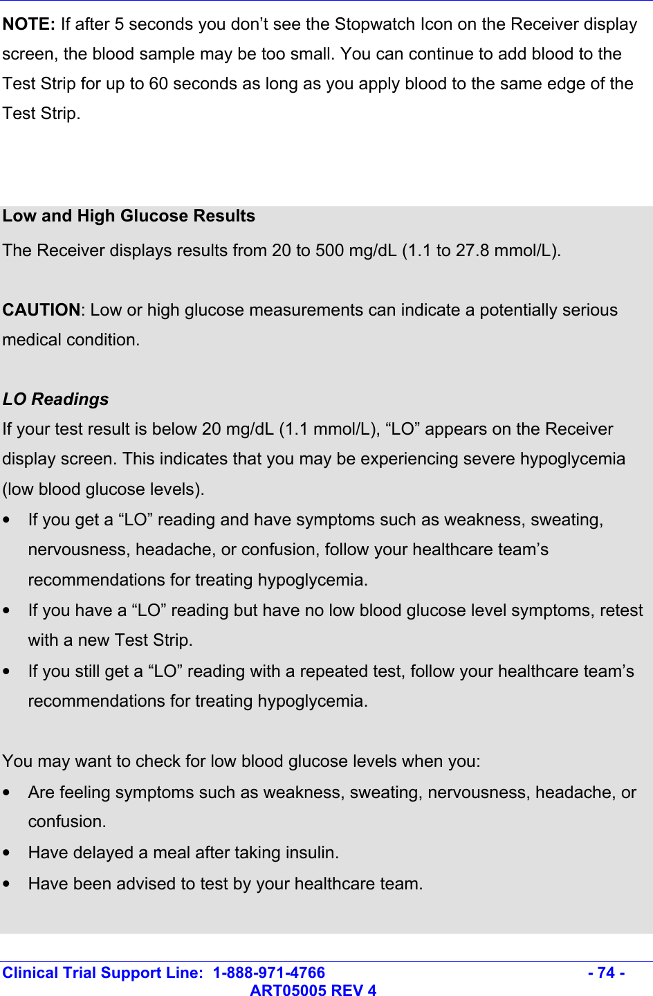   Clinical Trial Support Line:  1-888-971-4766   - 74 -   ART05005 REV 4 NOTE: If after 5 seconds you don’t see the Stopwatch Icon on the Receiver display screen, the blood sample may be too small. You can continue to add blood to the Test Strip for up to 60 seconds as long as you apply blood to the same edge of the Test Strip.   Low and High Glucose Results The Receiver displays results from 20 to 500 mg/dL (1.1 to 27.8 mmol/L).   CAUTION: Low or high glucose measurements can indicate a potentially serious medical condition.  LO Readings If your test result is below 20 mg/dL (1.1 mmol/L), “LO” appears on the Receiver display screen. This indicates that you may be experiencing severe hypoglycemia (low blood glucose levels).  •  If you get a “LO” reading and have symptoms such as weakness, sweating, nervousness, headache, or confusion, follow your healthcare team’s recommendations for treating hypoglycemia.  •  If you have a “LO” reading but have no low blood glucose level symptoms, retest with a new Test Strip.  •  If you still get a “LO” reading with a repeated test, follow your healthcare team’s recommendations for treating hypoglycemia.  You may want to check for low blood glucose levels when you: •  Are feeling symptoms such as weakness, sweating, nervousness, headache, or confusion. •  Have delayed a meal after taking insulin. •  Have been advised to test by your healthcare team.  