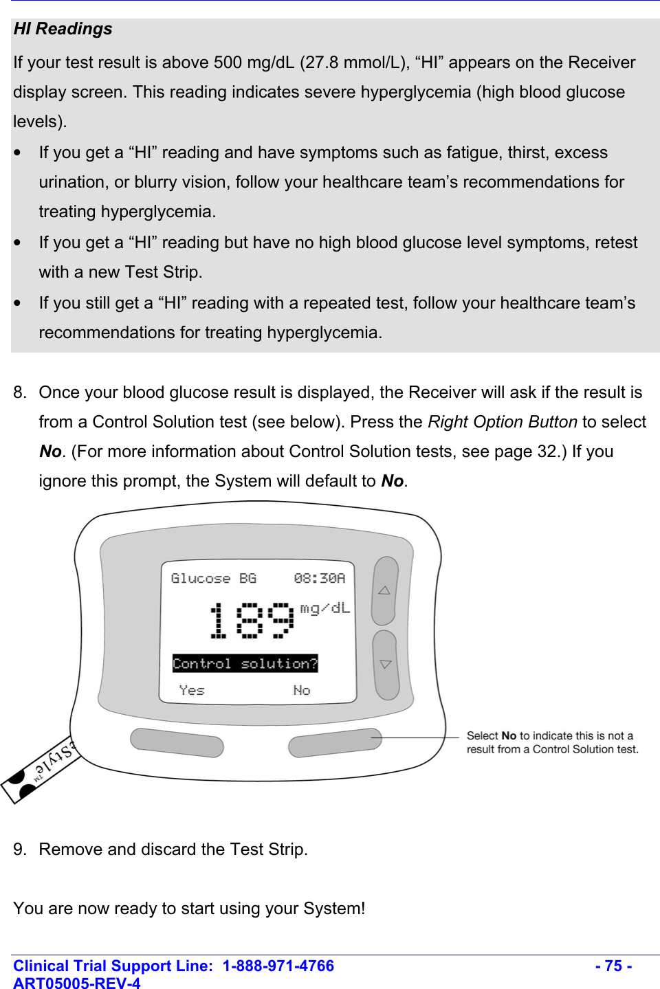    Clinical Trial Support Line:  1-888-971-4766   - 75 - ART05005-REV-4   HI Readings If your test result is above 500 mg/dL (27.8 mmol/L), “HI” appears on the Receiver display screen. This reading indicates severe hyperglycemia (high blood glucose levels).  •  If you get a “HI” reading and have symptoms such as fatigue, thirst, excess urination, or blurry vision, follow your healthcare team’s recommendations for treating hyperglycemia.  •  If you get a “HI” reading but have no high blood glucose level symptoms, retest with a new Test Strip.  •  If you still get a “HI” reading with a repeated test, follow your healthcare team’s recommendations for treating hyperglycemia.  8.  Once your blood glucose result is displayed, the Receiver will ask if the result is from a Control Solution test (see below). Press the Right Option Button to select No. (For more information about Control Solution tests, see page 32.) If you ignore this prompt, the System will default to No.   9.  Remove and discard the Test Strip.   You are now ready to start using your System! 