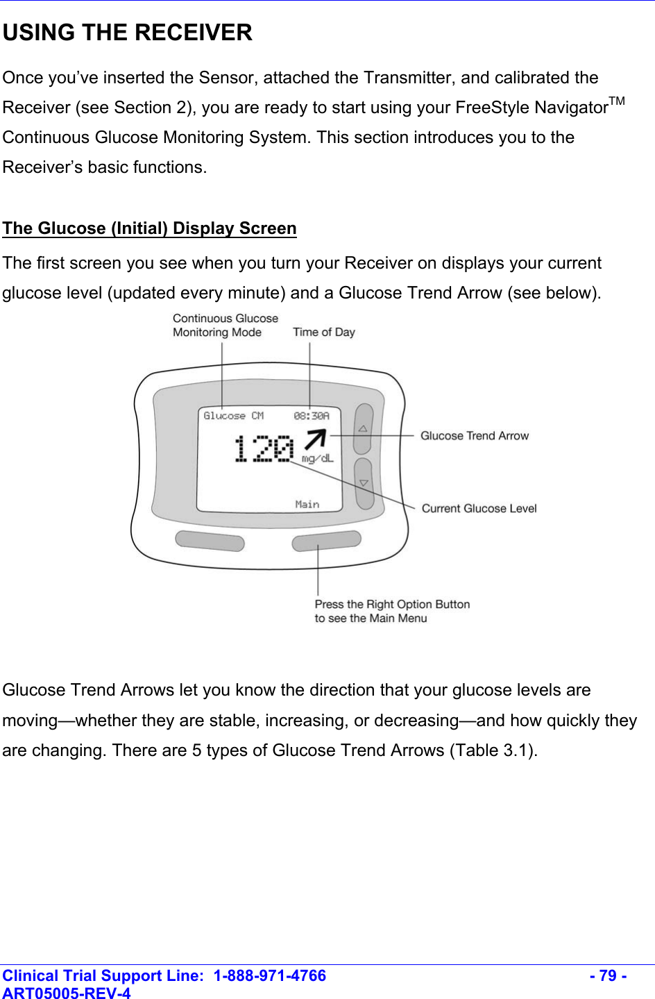    Clinical Trial Support Line:  1-888-971-4766   - 79 - ART05005-REV-4   USING THE RECEIVER Once you’ve inserted the Sensor, attached the Transmitter, and calibrated the Receiver (see Section 2), you are ready to start using your FreeStyle NavigatorTM Continuous Glucose Monitoring System. This section introduces you to the Receiver’s basic functions.   The Glucose (Initial) Display Screen The first screen you see when you turn your Receiver on displays your current glucose level (updated every minute) and a Glucose Trend Arrow (see below).   Glucose Trend Arrows let you know the direction that your glucose levels are moving—whether they are stable, increasing, or decreasing—and how quickly they are changing. There are 5 types of Glucose Trend Arrows (Table 3.1).   