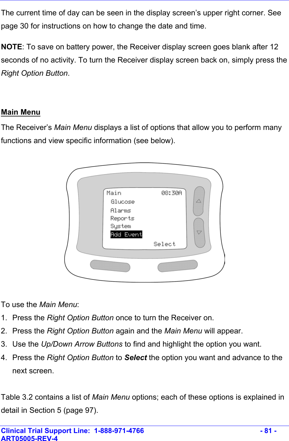    Clinical Trial Support Line:  1-888-971-4766   - 81 - ART05005-REV-4   The current time of day can be seen in the display screen’s upper right corner. See page 30 for instructions on how to change the date and time. NOTE: To save on battery power, the Receiver display screen goes blank after 12 seconds of no activity. To turn the Receiver display screen back on, simply press the Right Option Button.   Main Menu The Receiver’s Main Menu displays a list of options that allow you to perform many functions and view specific information (see below).     To use the Main Menu: 1. Press the Right Option Button once to turn the Receiver on. 2. Press the Right Option Button again and the Main Menu will appear. 3. Use the Up/Down Arrow Buttons to find and highlight the option you want. 4. Press the Right Option Button to Select the option you want and advance to the next screen.  Table 3.2 contains a list of Main Menu options; each of these options is explained in detail in Section 5 (page 97).