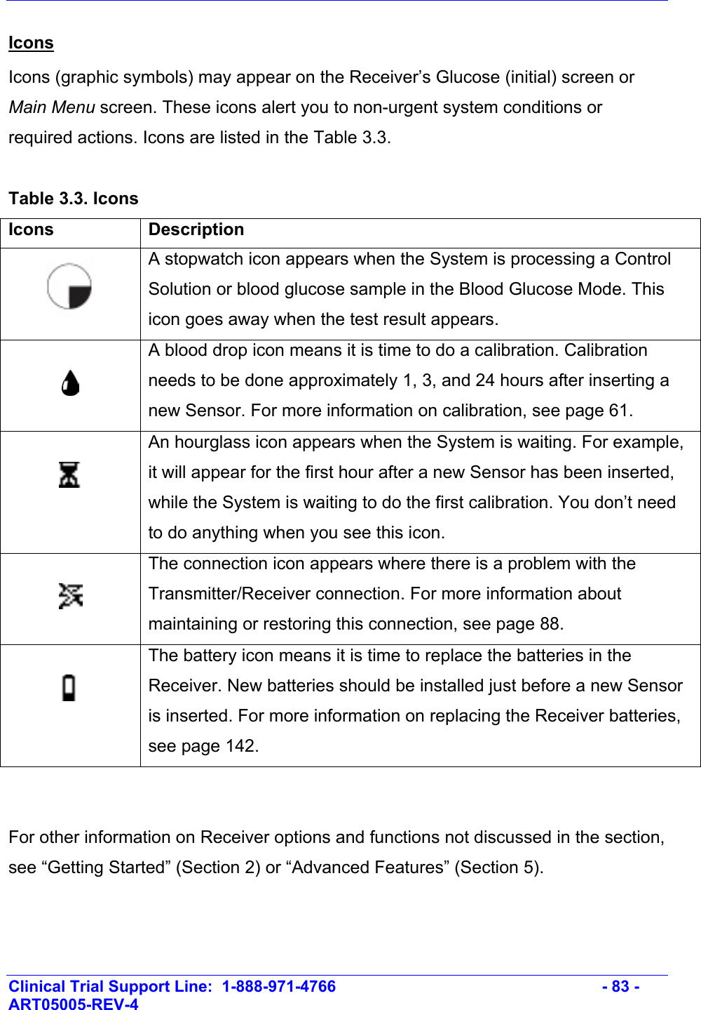    Clinical Trial Support Line:  1-888-971-4766   - 83 - ART05005-REV-4   Icons Icons (graphic symbols) may appear on the Receiver’s Glucose (initial) screen or Main Menu screen. These icons alert you to non-urgent system conditions or required actions. Icons are listed in the Table 3.3.  Table 3.3. Icons Icons Description   A stopwatch icon appears when the System is processing a Control Solution or blood glucose sample in the Blood Glucose Mode. This icon goes away when the test result appears.   A blood drop icon means it is time to do a calibration. Calibration needs to be done approximately 1, 3, and 24 hours after inserting a new Sensor. For more information on calibration, see page 61.   An hourglass icon appears when the System is waiting. For example, it will appear for the first hour after a new Sensor has been inserted, while the System is waiting to do the first calibration. You don’t need to do anything when you see this icon.    The connection icon appears where there is a problem with the Transmitter/Receiver connection. For more information about maintaining or restoring this connection, see page 88.   The battery icon means it is time to replace the batteries in the Receiver. New batteries should be installed just before a new Sensor is inserted. For more information on replacing the Receiver batteries, see page 142.    For other information on Receiver options and functions not discussed in the section, see “Getting Started” (Section 2) or “Advanced Features” (Section 5).  