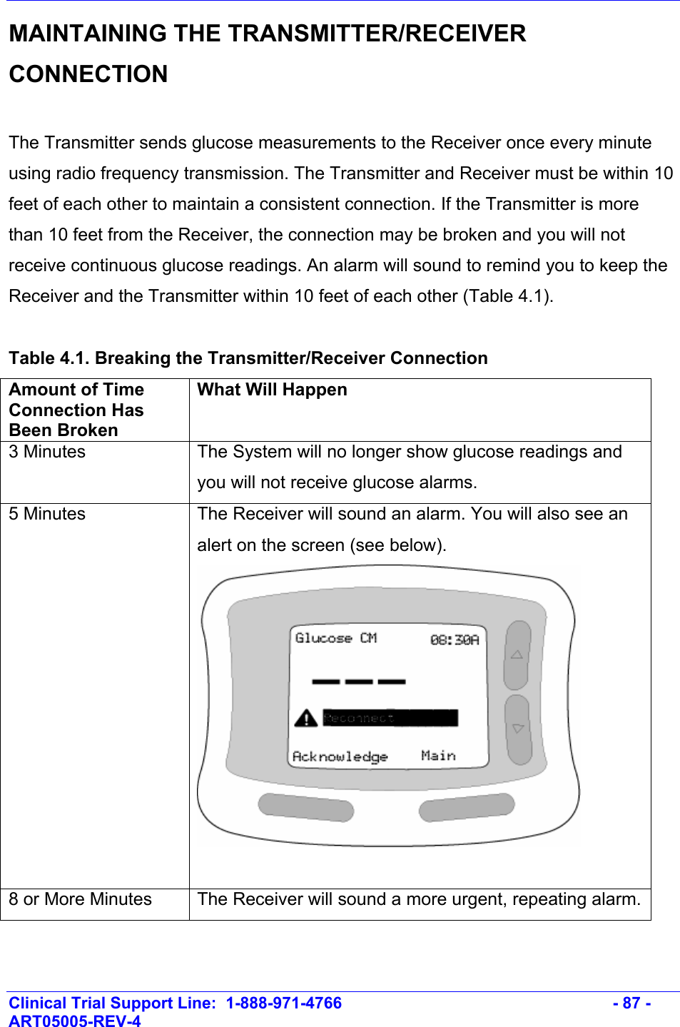    Clinical Trial Support Line:  1-888-971-4766   - 87 - ART05005-REV-4   MAINTAINING THE TRANSMITTER/RECEIVER CONNECTION  The Transmitter sends glucose measurements to the Receiver once every minute using radio frequency transmission. The Transmitter and Receiver must be within 10 feet of each other to maintain a consistent connection. If the Transmitter is more than 10 feet from the Receiver, the connection may be broken and you will not receive continuous glucose readings. An alarm will sound to remind you to keep the Receiver and the Transmitter within 10 feet of each other (Table 4.1).   Table 4.1. Breaking the Transmitter/Receiver Connection Amount of Time Connection Has Been Broken What Will Happen 3 Minutes  The System will no longer show glucose readings and you will not receive glucose alarms. 5 Minutes  The Receiver will sound an alarm. You will also see an alert on the screen (see below).   8 or More Minutes  The Receiver will sound a more urgent, repeating alarm.