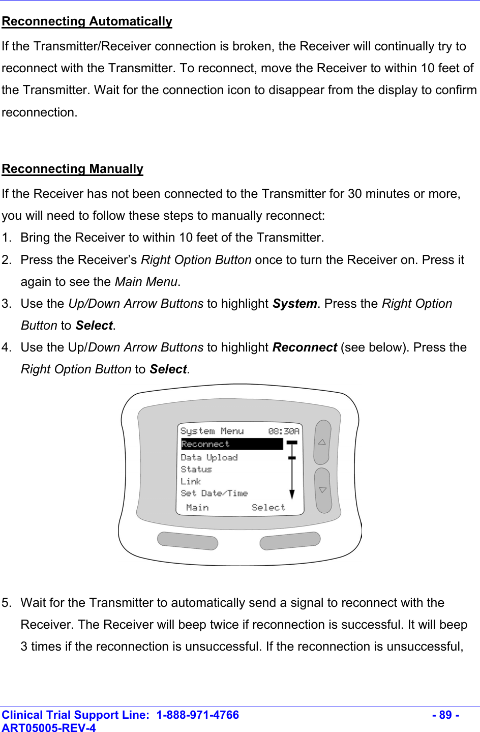    Clinical Trial Support Line:  1-888-971-4766   - 89 - ART05005-REV-4   Reconnecting Automatically If the Transmitter/Receiver connection is broken, the Receiver will continually try to reconnect with the Transmitter. To reconnect, move the Receiver to within 10 feet of the Transmitter. Wait for the connection icon to disappear from the display to confirm reconnection.  Reconnecting Manually  If the Receiver has not been connected to the Transmitter for 30 minutes or more, you will need to follow these steps to manually reconnect: 1.  Bring the Receiver to within 10 feet of the Transmitter. 2. Press the Receiver’s Right Option Button once to turn the Receiver on. Press it again to see the Main Menu.  3. Use the Up/Down Arrow Buttons to highlight System. Press the Right Option Button to Select.  4.  Use the Up/Down Arrow Buttons to highlight Reconnect (see below). Press the Right Option Button to Select.   5.  Wait for the Transmitter to automatically send a signal to reconnect with the Receiver. The Receiver will beep twice if reconnection is successful. It will beep 3 times if the reconnection is unsuccessful. If the reconnection is unsuccessful, 