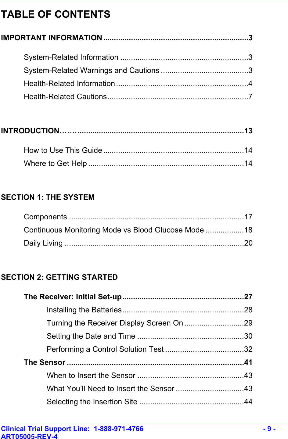    Clinical Trial Support Line:  1-888-971-4766   - 9 - ART05005-REV-4   TABLE OF CONTENTS  IMPORTANT INFORMATION....................................................................3  System-Related Information ............................................................3  System-Related Warnings and Cautions .........................................3  Health-Related Information ..............................................................4  Health-Related Cautions..................................................................7  INTRODUCTION……...............................................................................13 How to Use This Guide..................................................................14 Where to Get Help .........................................................................14  SECTION 1: THE SYSTEM  Components ..................................................................................17   Continuous Monitoring Mode vs Blood Glucose Mode ..................18  Daily Living ....................................................................................20  SECTION 2: GETTING STARTED   The Receiver: Initial Set-up.........................................................27   Installing the Batteries.........................................................28   Turning the Receiver Display Screen On ............................29   Setting the Date and Time ..................................................30   Performing a Control Solution Test .....................................32  The Sensor ...................................................................................41   When to Insert the Sensor ..................................................43     What You’ll Need to Insert the Sensor ................................43   Selecting the Insertion Site .................................................44 