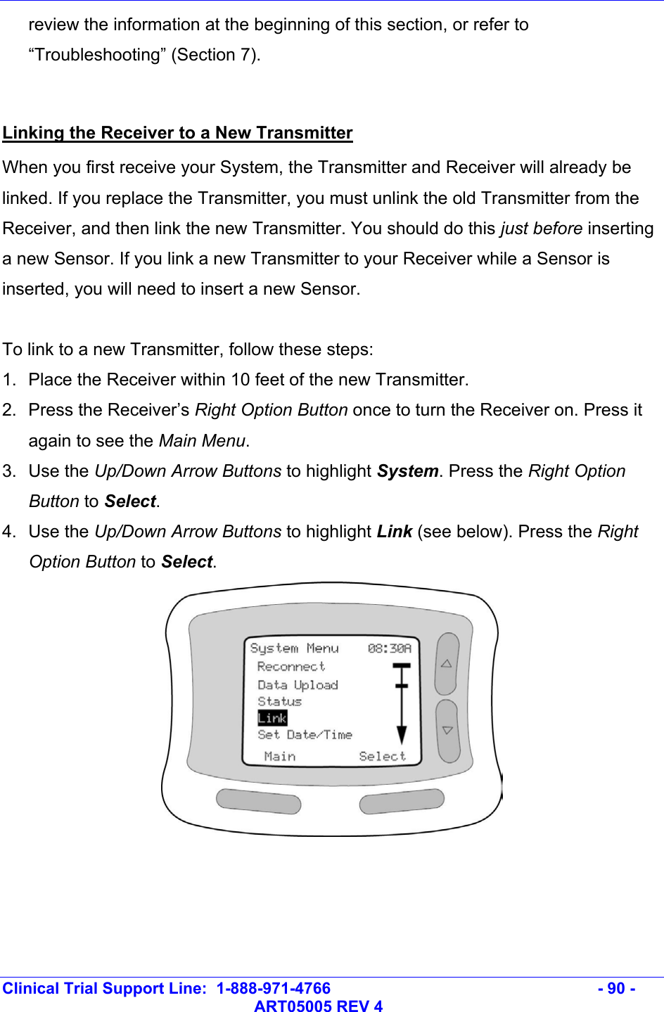   Clinical Trial Support Line:  1-888-971-4766   - 90 -   ART05005 REV 4 review the information at the beginning of this section, or refer to “Troubleshooting” (Section 7).  Linking the Receiver to a New Transmitter When you first receive your System, the Transmitter and Receiver will already be linked. If you replace the Transmitter, you must unlink the old Transmitter from the Receiver, and then link the new Transmitter. You should do this just before inserting a new Sensor. If you link a new Transmitter to your Receiver while a Sensor is inserted, you will need to insert a new Sensor.  To link to a new Transmitter, follow these steps: 1.  Place the Receiver within 10 feet of the new Transmitter. 2. Press the Receiver’s Right Option Button once to turn the Receiver on. Press it again to see the Main Menu.  3. Use the Up/Down Arrow Buttons to highlight System. Press the Right Option Button to Select.  4. Use the Up/Down Arrow Buttons to highlight Link (see below). Press the Right Option Button to Select.  