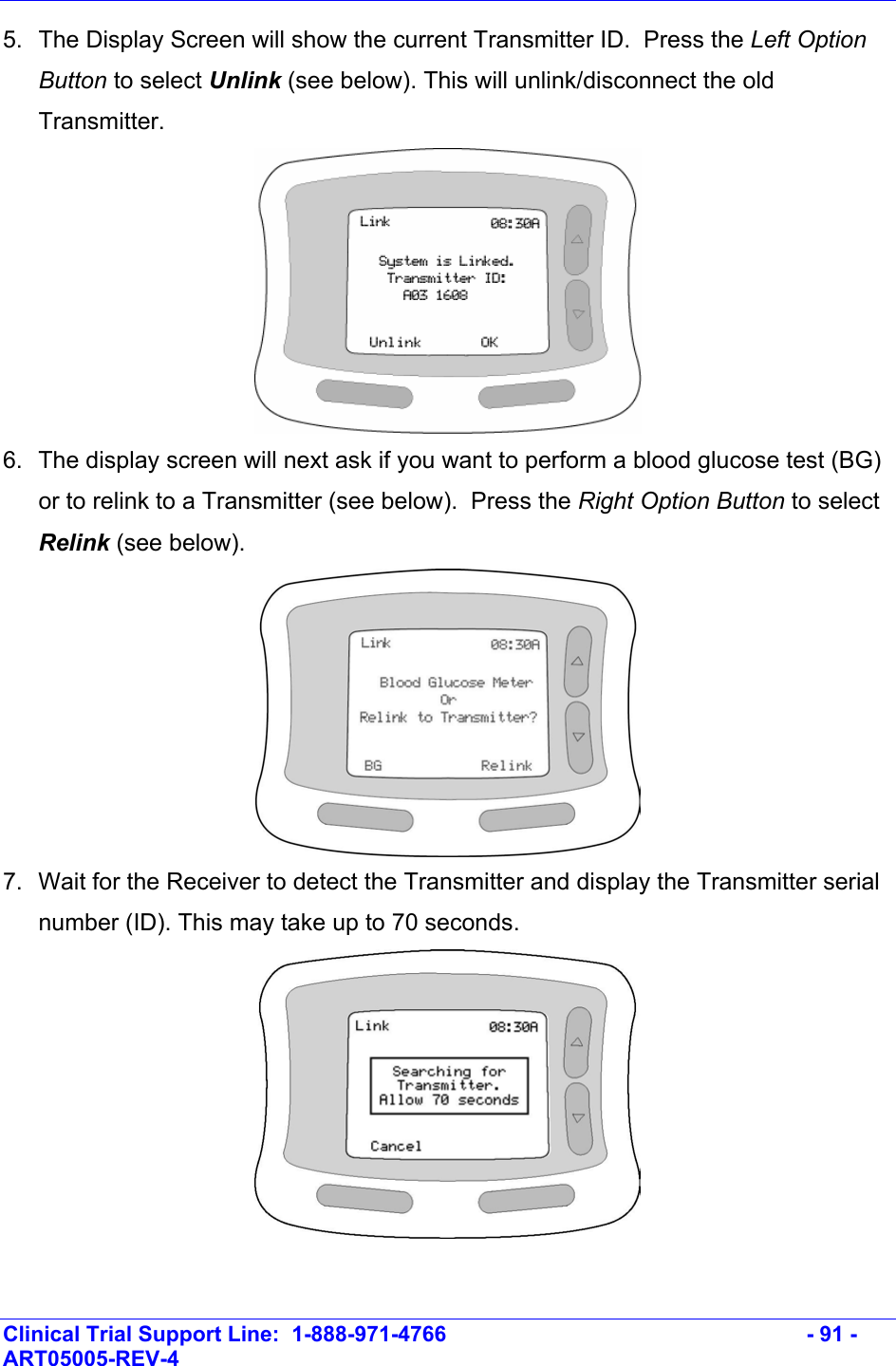    Clinical Trial Support Line:  1-888-971-4766   - 91 - ART05005-REV-4   5.  The Display Screen will show the current Transmitter ID.  Press the Left Option Button to select Unlink (see below). This will unlink/disconnect the old Transmitter.   6.  The display screen will next ask if you want to perform a blood glucose test (BG) or to relink to a Transmitter (see below).  Press the Right Option Button to select Relink (see below).   7.  Wait for the Receiver to detect the Transmitter and display the Transmitter serial number (ID). This may take up to 70 seconds.   