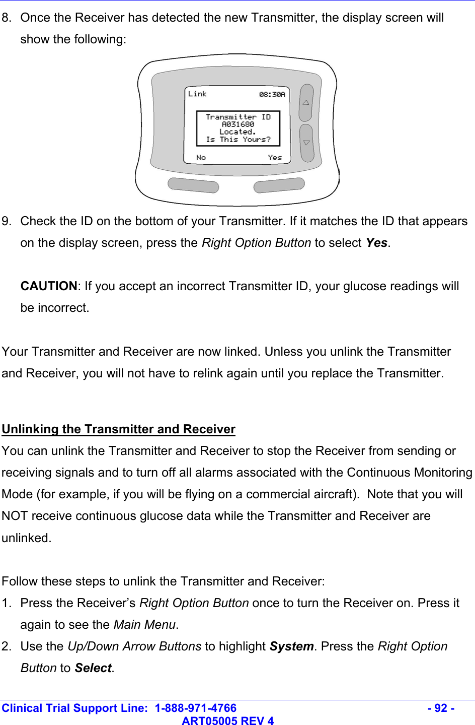   Clinical Trial Support Line:  1-888-971-4766   - 92 -   ART05005 REV 4 8.  Once the Receiver has detected the new Transmitter, the display screen will show the following:  9.  Check the ID on the bottom of your Transmitter. If it matches the ID that appears on the display screen, press the Right Option Button to select Yes.   CAUTION: If you accept an incorrect Transmitter ID, your glucose readings will be incorrect.   Your Transmitter and Receiver are now linked. Unless you unlink the Transmitter and Receiver, you will not have to relink again until you replace the Transmitter.   Unlinking the Transmitter and Receiver You can unlink the Transmitter and Receiver to stop the Receiver from sending or receiving signals and to turn off all alarms associated with the Continuous Monitoring Mode (for example, if you will be flying on a commercial aircraft).  Note that you will NOT receive continuous glucose data while the Transmitter and Receiver are unlinked.   Follow these steps to unlink the Transmitter and Receiver: 1. Press the Receiver’s Right Option Button once to turn the Receiver on. Press it again to see the Main Menu.  2. Use the Up/Down Arrow Buttons to highlight System. Press the Right Option Button to Select.  