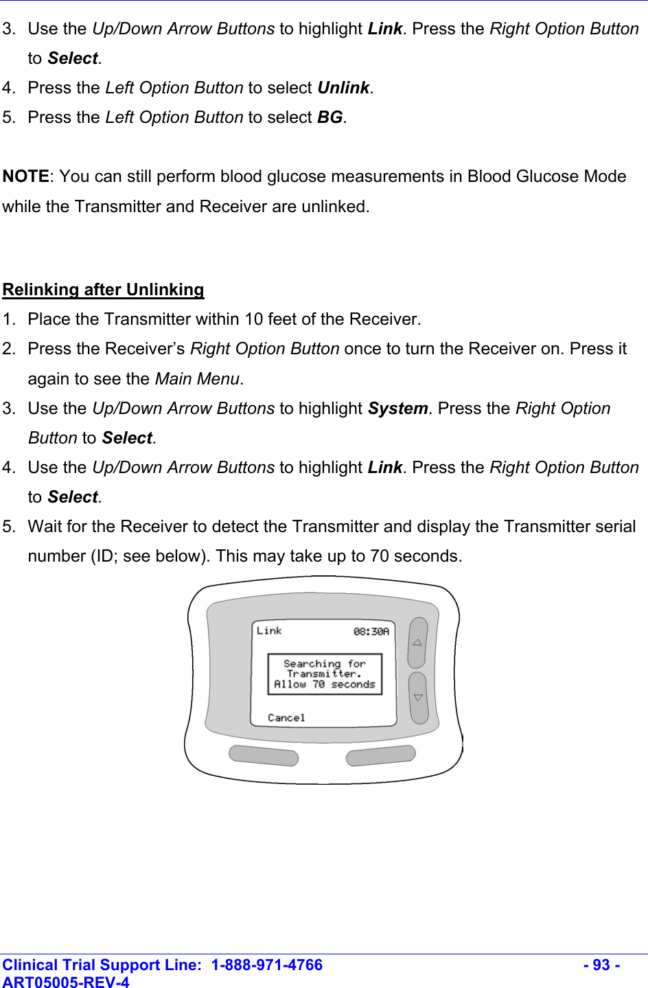    Clinical Trial Support Line:  1-888-971-4766   - 93 - ART05005-REV-4   3. Use the Up/Down Arrow Buttons to highlight Link. Press the Right Option Button to Select. 4. Press the Left Option Button to select Unlink. 5. Press the Left Option Button to select BG.  NOTE: You can still perform blood glucose measurements in Blood Glucose Mode while the Transmitter and Receiver are unlinked.   Relinking after Unlinking 1.  Place the Transmitter within 10 feet of the Receiver. 2. Press the Receiver’s Right Option Button once to turn the Receiver on. Press it again to see the Main Menu.  3. Use the Up/Down Arrow Buttons to highlight System. Press the Right Option Button to Select.  4. Use the Up/Down Arrow Buttons to highlight Link. Press the Right Option Button to Select. 5.  Wait for the Receiver to detect the Transmitter and display the Transmitter serial number (ID; see below). This may take up to 70 seconds.   