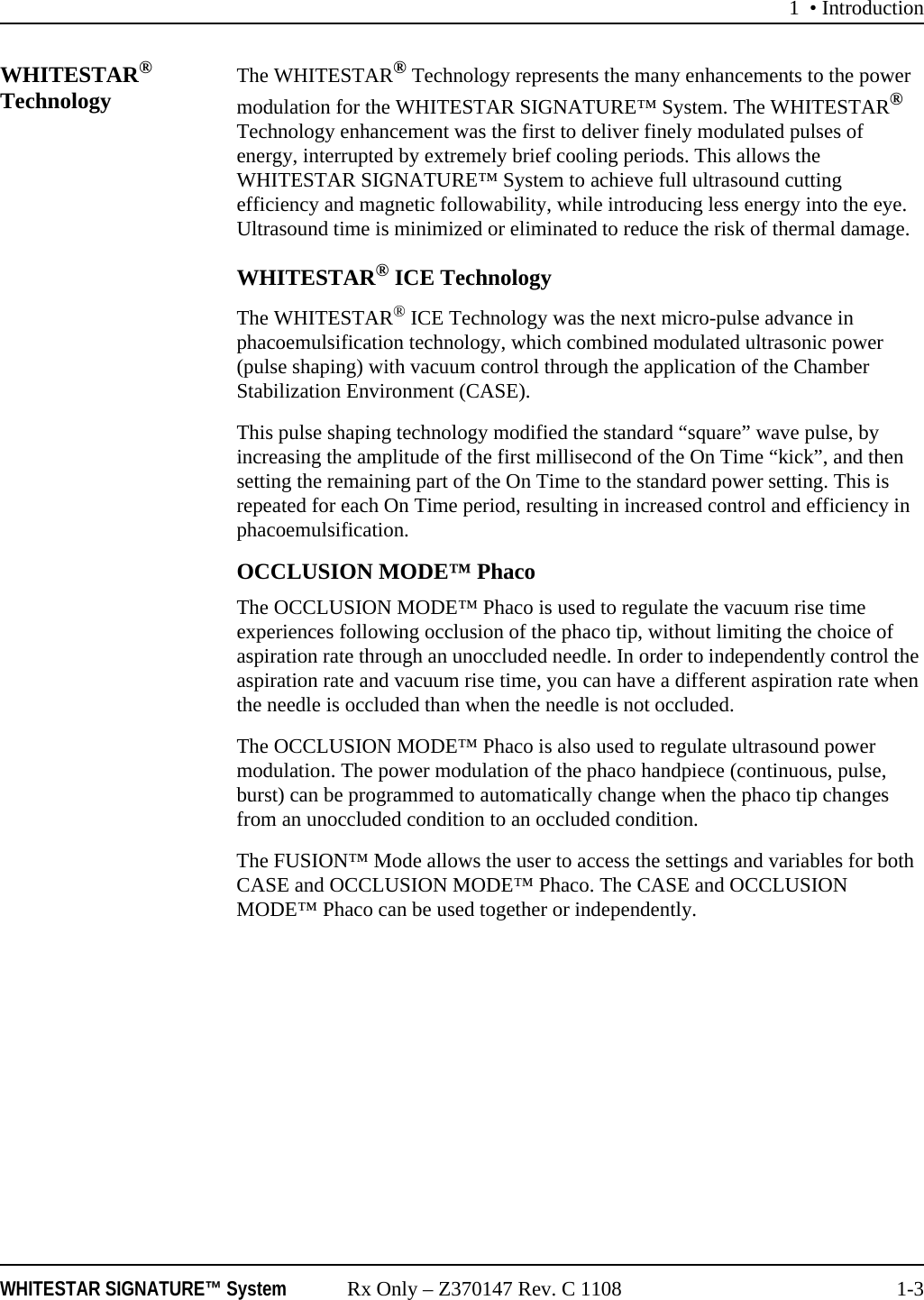 1 • IntroductionWHITESTAR SIGNATURE™ System Rx Only – Z370147 Rev. C 1108 1-3WHITESTAR® Technology The WHITESTAR® Technology represents the many enhancements to the power modulation for the WHITESTAR SIGNATURE™ System. The WHITESTAR® Technology enhancement was the first to deliver finely modulated pulses of energy, interrupted by extremely brief cooling periods. This allows the WHITESTAR SIGNATURE™ System to achieve full ultrasound cutting efficiency and magnetic followability, while introducing less energy into the eye. Ultrasound time is minimized or eliminated to reduce the risk of thermal damage.WHITESTAR® ICE TechnologyThe WHITESTAR® ICE Technology was the next micro-pulse advance in phacoemulsification technology, which combined modulated ultrasonic power (pulse shaping) with vacuum control through the application of the Chamber Stabilization Environment (CASE).This pulse shaping technology modified the standard “square” wave pulse, by increasing the amplitude of the first millisecond of the On Time “kick”, and then setting the remaining part of the On Time to the standard power setting. This is repeated for each On Time period, resulting in increased control and efficiency in phacoemulsification.OCCLUSION MODE™ PhacoThe OCCLUSION MODE™ Phaco is used to regulate the vacuum rise time experiences following occlusion of the phaco tip, without limiting the choice of aspiration rate through an unoccluded needle. In order to independently control the aspiration rate and vacuum rise time, you can have a different aspiration rate when the needle is occluded than when the needle is not occluded.The OCCLUSION MODE™ Phaco is also used to regulate ultrasound power modulation. The power modulation of the phaco handpiece (continuous, pulse, burst) can be programmed to automatically change when the phaco tip changes from an unoccluded condition to an occluded condition. The FUSION™ Mode allows the user to access the settings and variables for both CASE and OCCLUSION MODE™ Phaco. The CASE and OCCLUSION MODE™ Phaco can be used together or independently.
