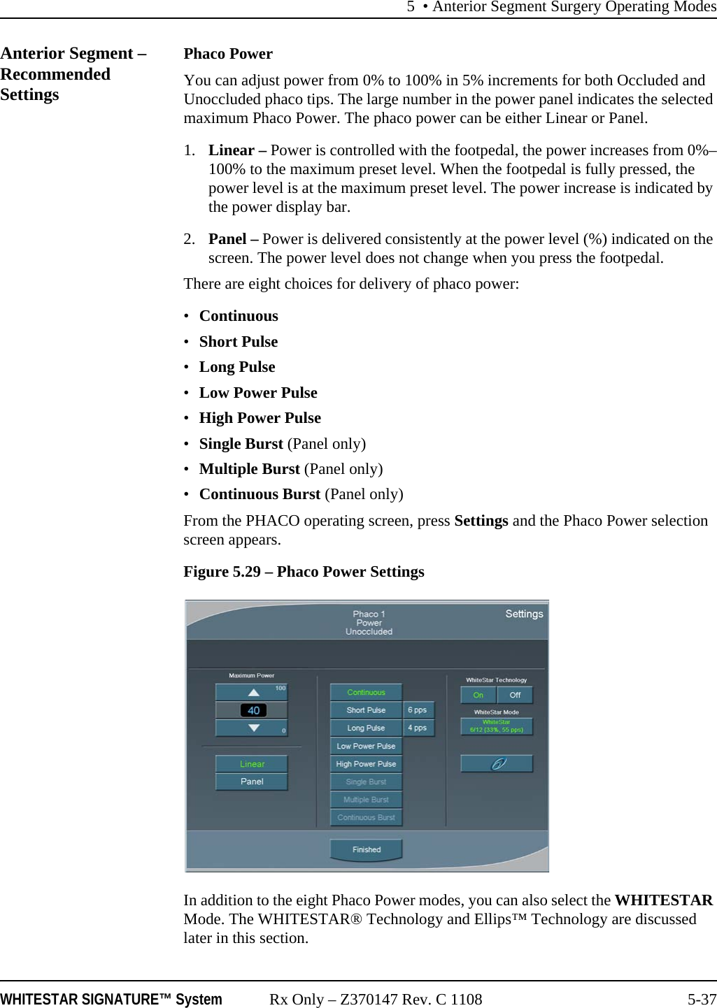 5 • Anterior Segment Surgery Operating ModesWHITESTAR SIGNATURE™ System Rx Only – Z370147 Rev. C 1108 5-37Anterior Segment – Recommended SettingsPhaco PowerYou can adjust power from 0% to 100% in 5% increments for both Occluded and Unoccluded phaco tips. The large number in the power panel indicates the selected maximum Phaco Power. The phaco power can be either Linear or Panel.1. Linear – Power is controlled with the footpedal, the power increases from 0%–100% to the maximum preset level. When the footpedal is fully pressed, the power level is at the maximum preset level. The power increase is indicated by the power display bar.2. Panel – Power is delivered consistently at the power level (%) indicated on the screen. The power level does not change when you press the footpedal.There are eight choices for delivery of phaco power:•Continuous •Short Pulse•Long Pulse•Low Power Pulse •High Power Pulse •Single Burst (Panel only)•Multiple Burst (Panel only)•Continuous Burst (Panel only)From the PHACO operating screen, press Settings and the Phaco Power selection screen appears. Figure 5.29 – Phaco Power SettingsIn addition to the eight Phaco Power modes, you can also select the WHITESTAR Mode. The WHITESTAR® Technology and Ellips™ Technology are discussed later in this section.