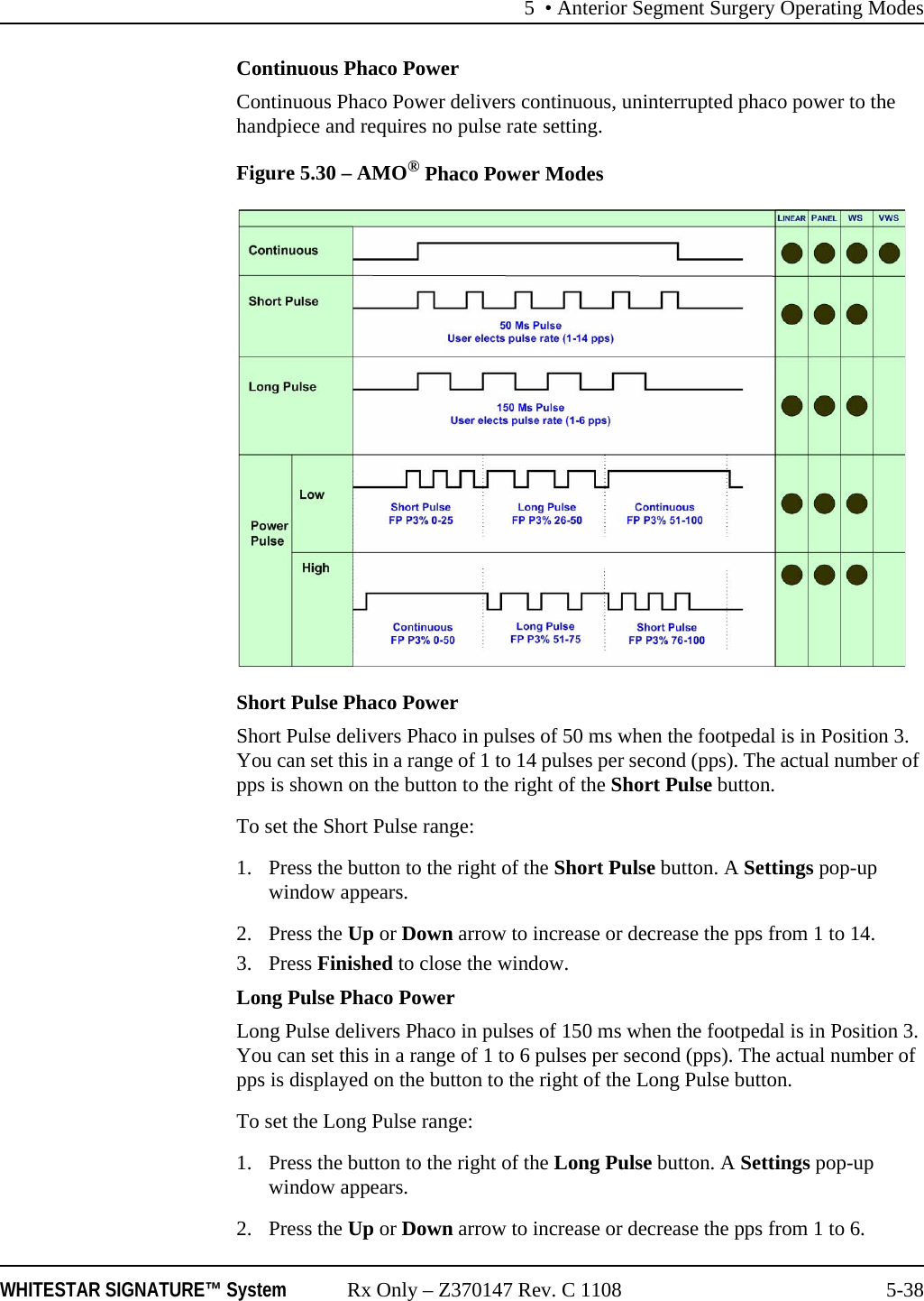 5 • Anterior Segment Surgery Operating ModesWHITESTAR SIGNATURE™ System Rx Only – Z370147 Rev. C 1108 5-38Continuous Phaco PowerContinuous Phaco Power delivers continuous, uninterrupted phaco power to the handpiece and requires no pulse rate setting.Figure 5.30 – AMO® Phaco Power ModesShort Pulse Phaco PowerShort Pulse delivers Phaco in pulses of 50 ms when the footpedal is in Position 3. You can set this in a range of 1 to 14 pulses per second (pps). The actual number of pps is shown on the button to the right of the Short Pulse button. To set the Short Pulse range:1. Press the button to the right of the Short Pulse button. A Settings pop-up window appears.2. Press the Up or Down arrow to increase or decrease the pps from 1 to 14. 3. Press Finished to close the window.Long Pulse Phaco PowerLong Pulse delivers Phaco in pulses of 150 ms when the footpedal is in Position 3. You can set this in a range of 1 to 6 pulses per second (pps). The actual number of pps is displayed on the button to the right of the Long Pulse button. To set the Long Pulse range:1. Press the button to the right of the Long Pulse button. A Settings pop-up window appears.2. Press the Up or Down arrow to increase or decrease the pps from 1 to 6.