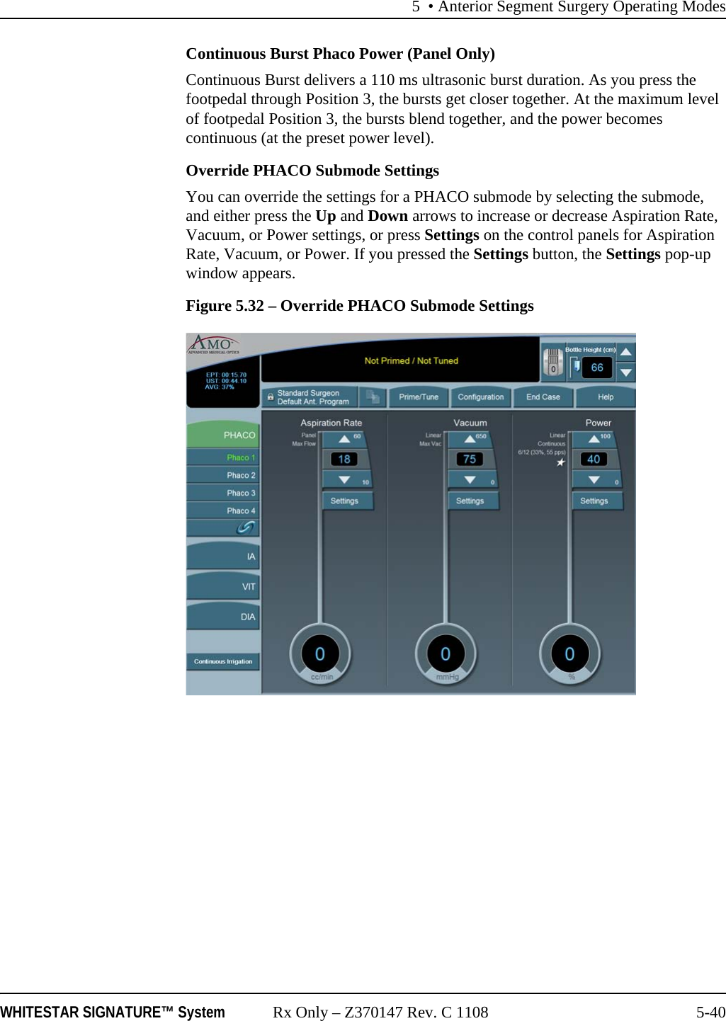 5 • Anterior Segment Surgery Operating ModesWHITESTAR SIGNATURE™ System Rx Only – Z370147 Rev. C 1108 5-40Continuous Burst Phaco Power (Panel Only)Continuous Burst delivers a 110 ms ultrasonic burst duration. As you press the footpedal through Position 3, the bursts get closer together. At the maximum level of footpedal Position 3, the bursts blend together, and the power becomes continuous (at the preset power level).Override PHACO Submode SettingsYou can override the settings for a PHACO submode by selecting the submode, and either press the Up and Down arrows to increase or decrease Aspiration Rate, Vacuum, or Power settings, or press Settings on the control panels for Aspiration Rate, Vacuum, or Power. If you pressed the Settings button, the Settings pop-up window appears.Figure 5.32 – Override PHACO Submode Settings