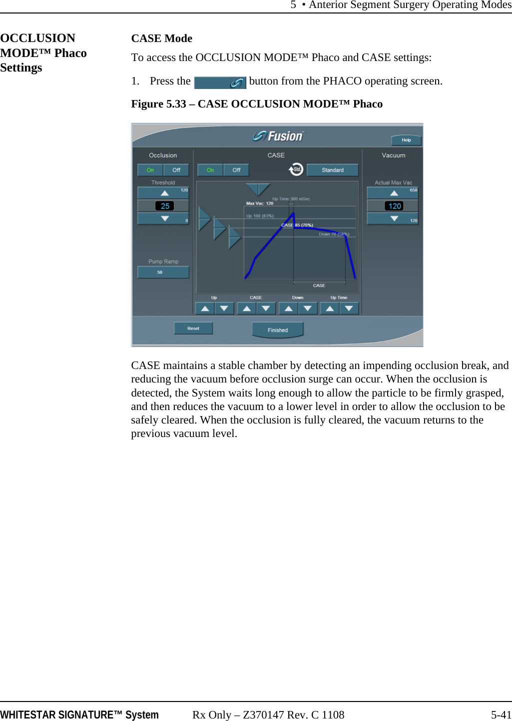 5 • Anterior Segment Surgery Operating ModesWHITESTAR SIGNATURE™ System Rx Only – Z370147 Rev. C 1108 5-41OCCLUSION MODE™ Phaco SettingsCASE ModeTo access the OCCLUSION MODE™ Phaco and CASE settings:1. Press the   button from the PHACO operating screen.Figure 5.33 – CASE OCCLUSION MODE™ PhacoCASE maintains a stable chamber by detecting an impending occlusion break, and reducing the vacuum before occlusion surge can occur. When the occlusion is detected, the System waits long enough to allow the particle to be firmly grasped, and then reduces the vacuum to a lower level in order to allow the occlusion to be safely cleared. When the occlusion is fully cleared, the vacuum returns to the previous vacuum level.
