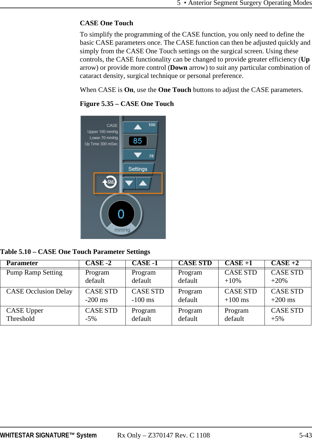 5 • Anterior Segment Surgery Operating ModesWHITESTAR SIGNATURE™ System Rx Only – Z370147 Rev. C 1108 5-43CASE One TouchTo simplify the programming of the CASE function, you only need to define the basic CASE parameters once. The CASE function can then be adjusted quickly and simply from the CASE One Touch settings on the surgical screen. Using these controls, the CASE functionality can be changed to provide greater efficiency (Up arrow) or provide more control (Down arrow) to suit any particular combination of cataract density, surgical technique or personal preference.When CASE is On, use the One Touch buttons to adjust the CASE parameters.Figure 5.35 – CASE One TouchTable 5.10 – CASE One Touch Parameter SettingsParameter CASE -2 CASE -1 CASE STD CASE +1 CASE +2Pump Ramp Setting Program default Program default Program default CASE STD +10% CASE STD +20%CASE Occlusion Delay CASE STD -200 ms CASE STD -100 ms Program default CASE STD +100 ms CASE STD +200 msCASE Upper Threshold CASE STD -5% Program default Program default Program default CASE STD +5%