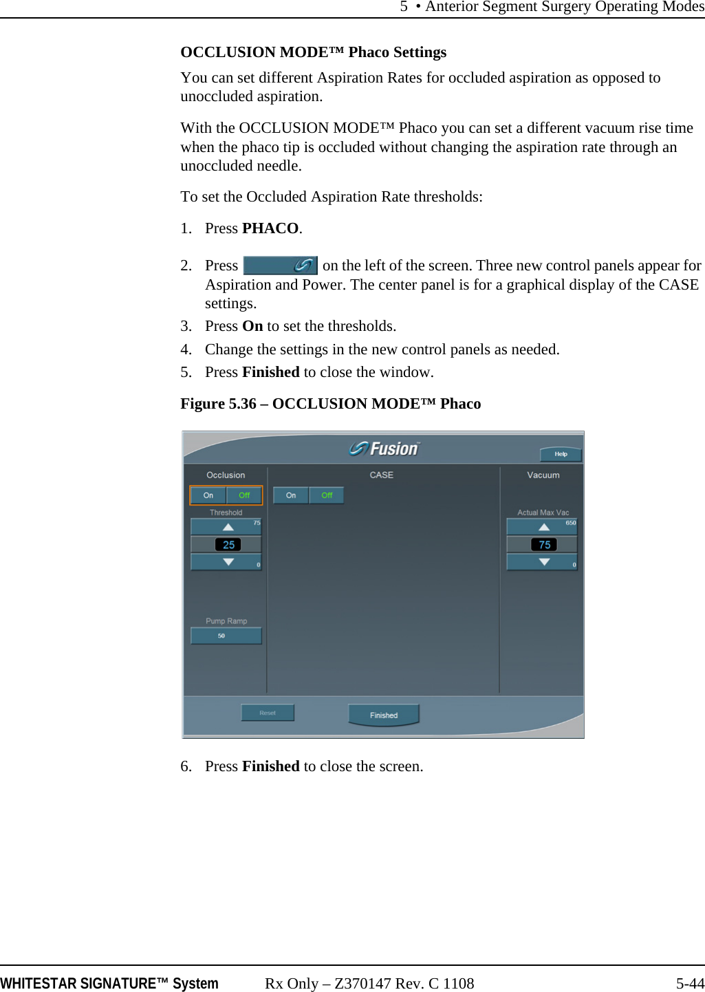 5 • Anterior Segment Surgery Operating ModesWHITESTAR SIGNATURE™ System Rx Only – Z370147 Rev. C 1108 5-44OCCLUSION MODE™ Phaco SettingsYou can set different Aspiration Rates for occluded aspiration as opposed to unoccluded aspiration. With the OCCLUSION MODE™ Phaco you can set a different vacuum rise time when the phaco tip is occluded without changing the aspiration rate through an unoccluded needle. To set the Occluded Aspiration Rate thresholds:1. Press PHACO.2. Press   on the left of the screen. Three new control panels appear for Aspiration and Power. The center panel is for a graphical display of the CASE settings.3. Press On to set the thresholds.4. Change the settings in the new control panels as needed. 5. Press Finished to close the window.Figure 5.36 – OCCLUSION MODE™ Phaco 6. Press Finished to close the screen.