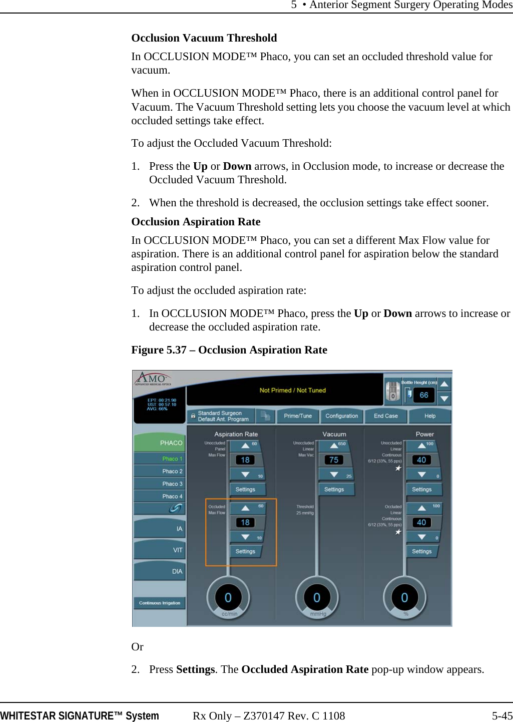 5 • Anterior Segment Surgery Operating ModesWHITESTAR SIGNATURE™ System Rx Only – Z370147 Rev. C 1108 5-45Occlusion Vacuum ThresholdIn OCCLUSION MODE™ Phaco, you can set an occluded threshold value for vacuum. When in OCCLUSION MODE™ Phaco, there is an additional control panel for Vacuum. The Vacuum Threshold setting lets you choose the vacuum level at which occluded settings take effect.To adjust the Occluded Vacuum Threshold:1. Press the Up or Down arrows, in Occlusion mode, to increase or decrease the Occluded Vacuum Threshold. 2. When the threshold is decreased, the occlusion settings take effect sooner. Occlusion Aspiration RateIn OCCLUSION MODE™ Phaco, you can set a different Max Flow value for aspiration. There is an additional control panel for aspiration below the standard aspiration control panel.To adjust the occluded aspiration rate:1. In OCCLUSION MODE™ Phaco, press the Up or Down arrows to increase or decrease the occluded aspiration rate. Figure 5.37 – Occlusion Aspiration RateOr 2. Press Settings. The Occluded Aspiration Rate pop-up window appears.