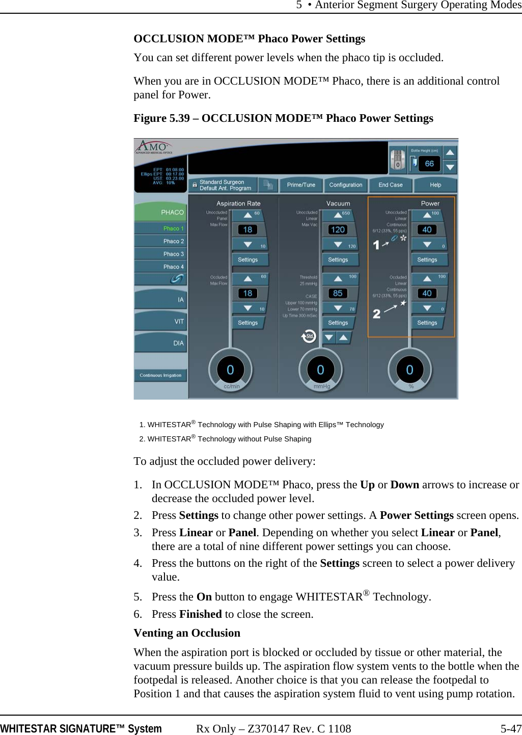 5 • Anterior Segment Surgery Operating ModesWHITESTAR SIGNATURE™ System Rx Only – Z370147 Rev. C 1108 5-47OCCLUSION MODE™ Phaco Power SettingsYou can set different power levels when the phaco tip is occluded.When you are in OCCLUSION MODE™ Phaco, there is an additional control panel for Power.Figure 5.39 – OCCLUSION MODE™ Phaco Power SettingsTo adjust the occluded power delivery:1. In OCCLUSION MODE™ Phaco, press the Up or Down arrows to increase or decrease the occluded power level.2. Press Settings to change other power settings. A Power Settings screen opens. 3. Press Linear or Panel. Depending on whether you select Linear or Panel, there are a total of nine different power settings you can choose.4. Press the buttons on the right of the Settings screen to select a power delivery value.5. Press the On button to engage WHITESTAR® Technology. 6. Press Finished to close the screen.Venting an OcclusionWhen the aspiration port is blocked or occluded by tissue or other material, the vacuum pressure builds up. The aspiration flow system vents to the bottle when the footpedal is released. Another choice is that you can release the footpedal to Position 1 and that causes the aspiration system fluid to vent using pump rotation. 1. WHITESTAR® Technology with Pulse Shaping with Ellips™ Technology2. WHITESTAR® Technology without Pulse Shaping