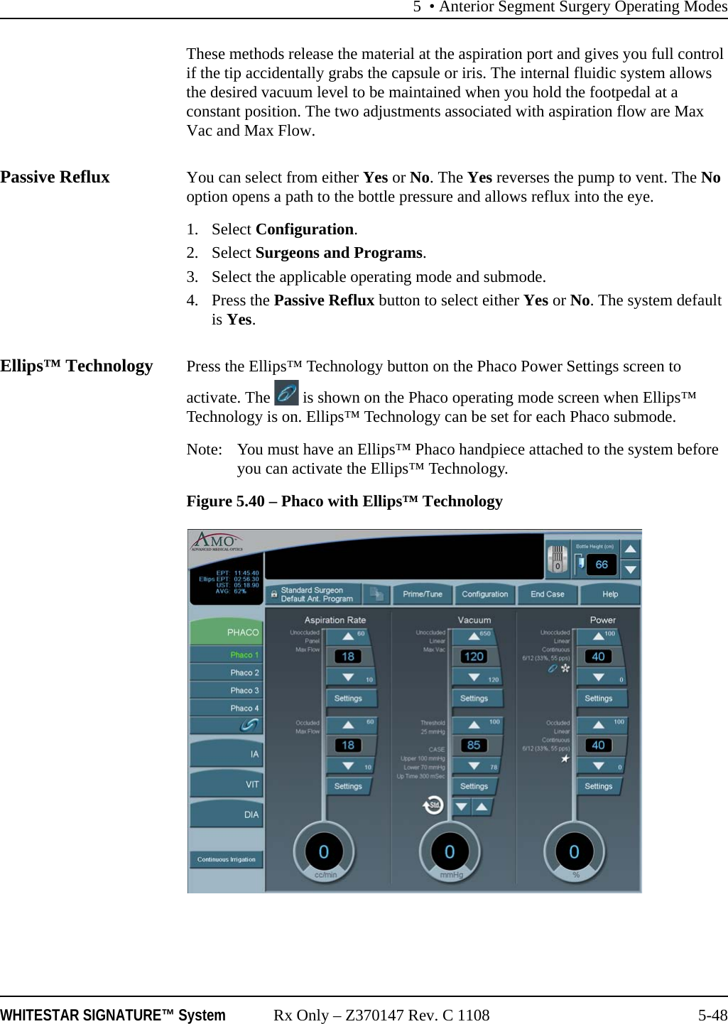 5 • Anterior Segment Surgery Operating ModesWHITESTAR SIGNATURE™ System Rx Only – Z370147 Rev. C 1108 5-48These methods release the material at the aspiration port and gives you full control if the tip accidentally grabs the capsule or iris. The internal fluidic system allows the desired vacuum level to be maintained when you hold the footpedal at a constant position. The two adjustments associated with aspiration flow are Max Vac and Max Flow.Passive Reflux You can select from either Yes or No. The Yes reverses the pump to vent. The No option opens a path to the bottle pressure and allows reflux into the eye.1. Select Configuration.2. Select Surgeons and Programs.3. Select the applicable operating mode and submode.4. Press the Passive Reflux button to select either Yes or No. The system default is Yes.Ellips™ Technology Press the Ellips™ Technology button on the Phaco Power Settings screen to activate. The   is shown on the Phaco operating mode screen when Ellips™ Technology is on. Ellips™ Technology can be set for each Phaco submode. Note:  You must have an Ellips™ Phaco handpiece attached to the system before you can activate the Ellips™ Technology.Figure 5.40 – Phaco with Ellips™ Technology