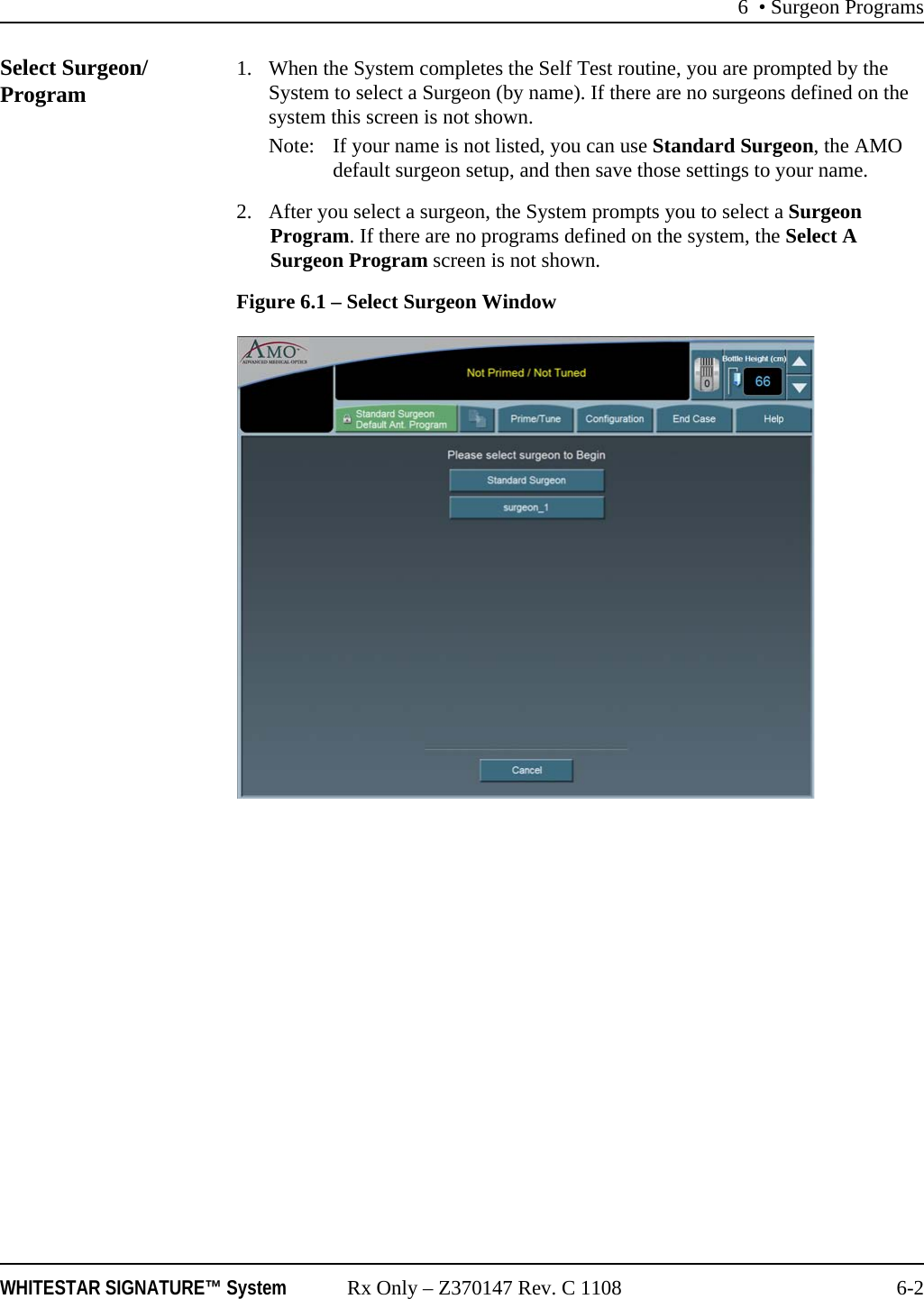 6 • Surgeon ProgramsWHITESTAR SIGNATURE™ System Rx Only – Z370147 Rev. C 1108 6-2Select Surgeon/Program 1. When the System completes the Self Test routine, you are prompted by the System to select a Surgeon (by name). If there are no surgeons defined on the system this screen is not shown.Note: If your name is not listed, you can use Standard Surgeon, the AMO default surgeon setup, and then save those settings to your name.2. After you select a surgeon, the System prompts you to select a Surgeon Program. If there are no programs defined on the system, the Select A Surgeon Program screen is not shown.Figure 6.1 – Select Surgeon Window