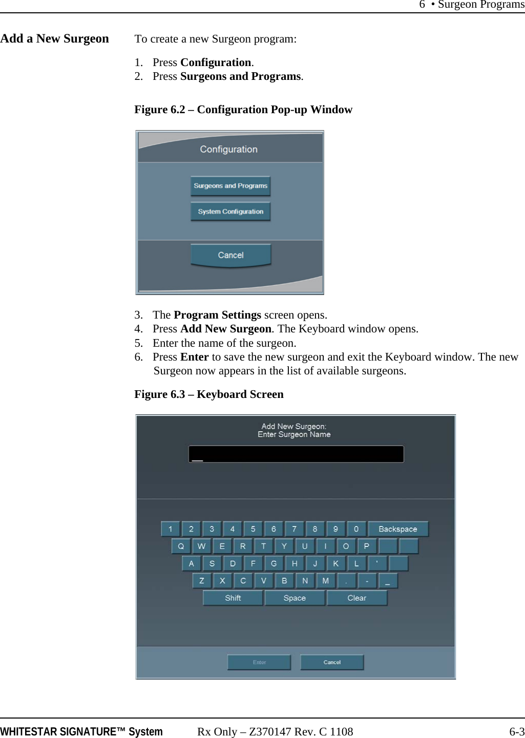 6 • Surgeon ProgramsWHITESTAR SIGNATURE™ System Rx Only – Z370147 Rev. C 1108 6-3Add a New Surgeon To create a new Surgeon program: 1. Press Configuration. 2. Press Surgeons and Programs. Figure 6.2 – Configuration Pop-up Window3. The Program Settings screen opens. 4. Press Add New Surgeon. The Keyboard window opens.5. Enter the name of the surgeon.6. Press Enter to save the new surgeon and exit the Keyboard window. The new Surgeon now appears in the list of available surgeons. Figure 6.3 – Keyboard Screen