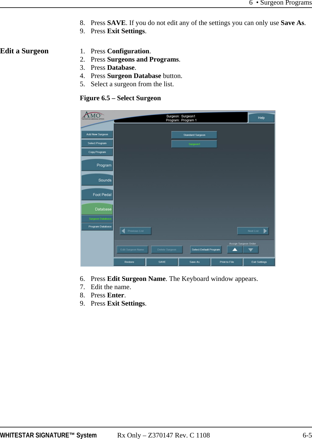 6 • Surgeon ProgramsWHITESTAR SIGNATURE™ System Rx Only – Z370147 Rev. C 1108 6-58. Press SAVE. If you do not edit any of the settings you can only use Save As.9. Press Exit Settings.Edit a Surgeon 1. Press Configuration. 2. Press Surgeons and Programs. 3. Press Database.4. Press Surgeon Database button.5. Select a surgeon from the list.Figure 6.5 – Select Surgeon6. Press Edit Surgeon Name. The Keyboard window appears.7. Edit the name.8. Press Enter.9. Press Exit Settings.