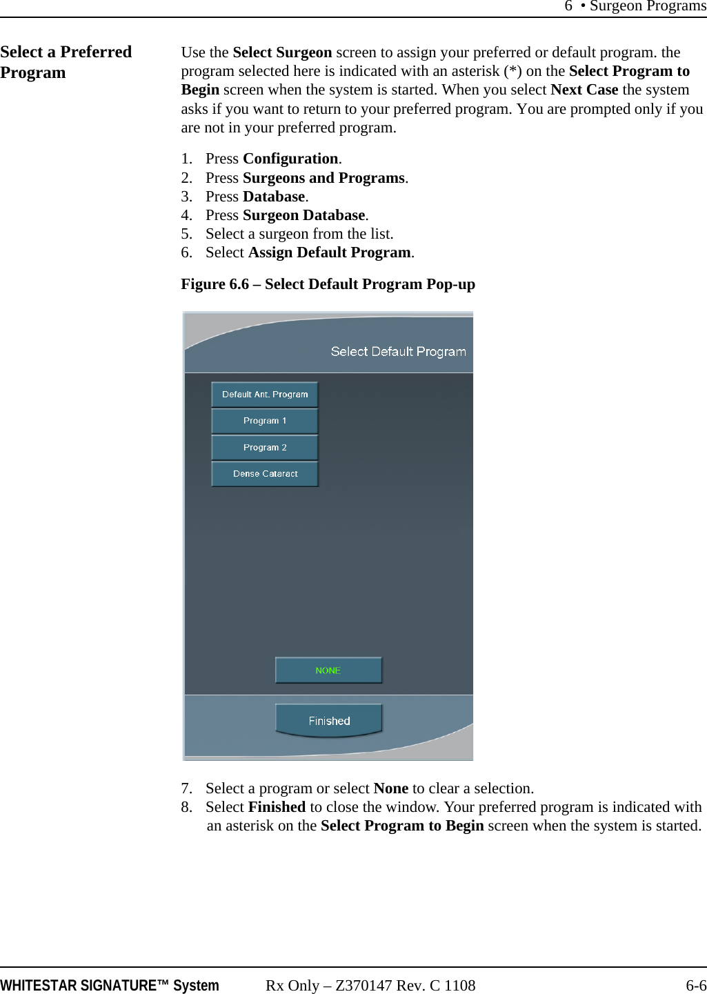 6 • Surgeon ProgramsWHITESTAR SIGNATURE™ System Rx Only – Z370147 Rev. C 1108 6-6Select a Preferred Program Use the Select Surgeon screen to assign your preferred or default program. the program selected here is indicated with an asterisk (*) on the Select Program to Begin screen when the system is started. When you select Next Case the system asks if you want to return to your preferred program. You are prompted only if you are not in your preferred program.1. Press Configuration. 2. Press Surgeons and Programs. 3. Press Database.4. Press Surgeon Database.5. Select a surgeon from the list.6. Select Assign Default Program.Figure 6.6 – Select Default Program Pop-up7. Select a program or select None to clear a selection.8. Select Finished to close the window. Your preferred program is indicated with an asterisk on the Select Program to Begin screen when the system is started.