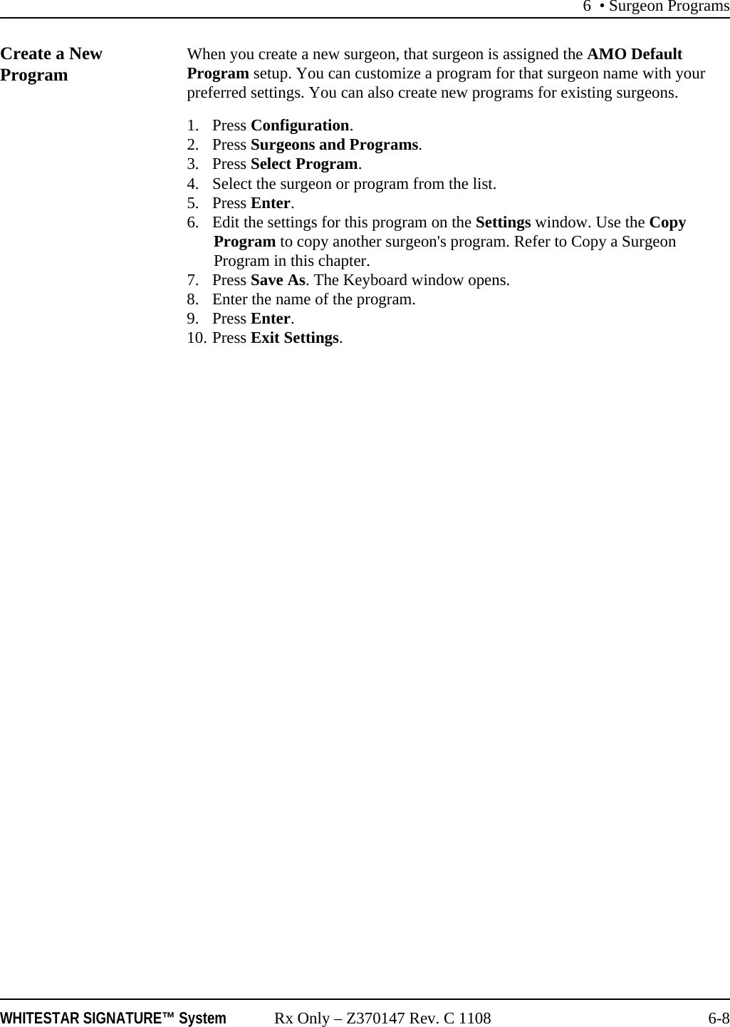 6 • Surgeon ProgramsWHITESTAR SIGNATURE™ System Rx Only – Z370147 Rev. C 1108 6-8Create a New Program When you create a new surgeon, that surgeon is assigned the AMO Default Program setup. You can customize a program for that surgeon name with your preferred settings. You can also create new programs for existing surgeons. 1. Press Configuration. 2. Press Surgeons and Programs. 3. Press Select Program.4. Select the surgeon or program from the list.5. Press Enter.6. Edit the settings for this program on the Settings window. Use the Copy Program to copy another surgeon&apos;s program. Refer to Copy a Surgeon Program in this chapter.7. Press Save As. The Keyboard window opens.8. Enter the name of the program.9. Press Enter.10. Press Exit Settings.